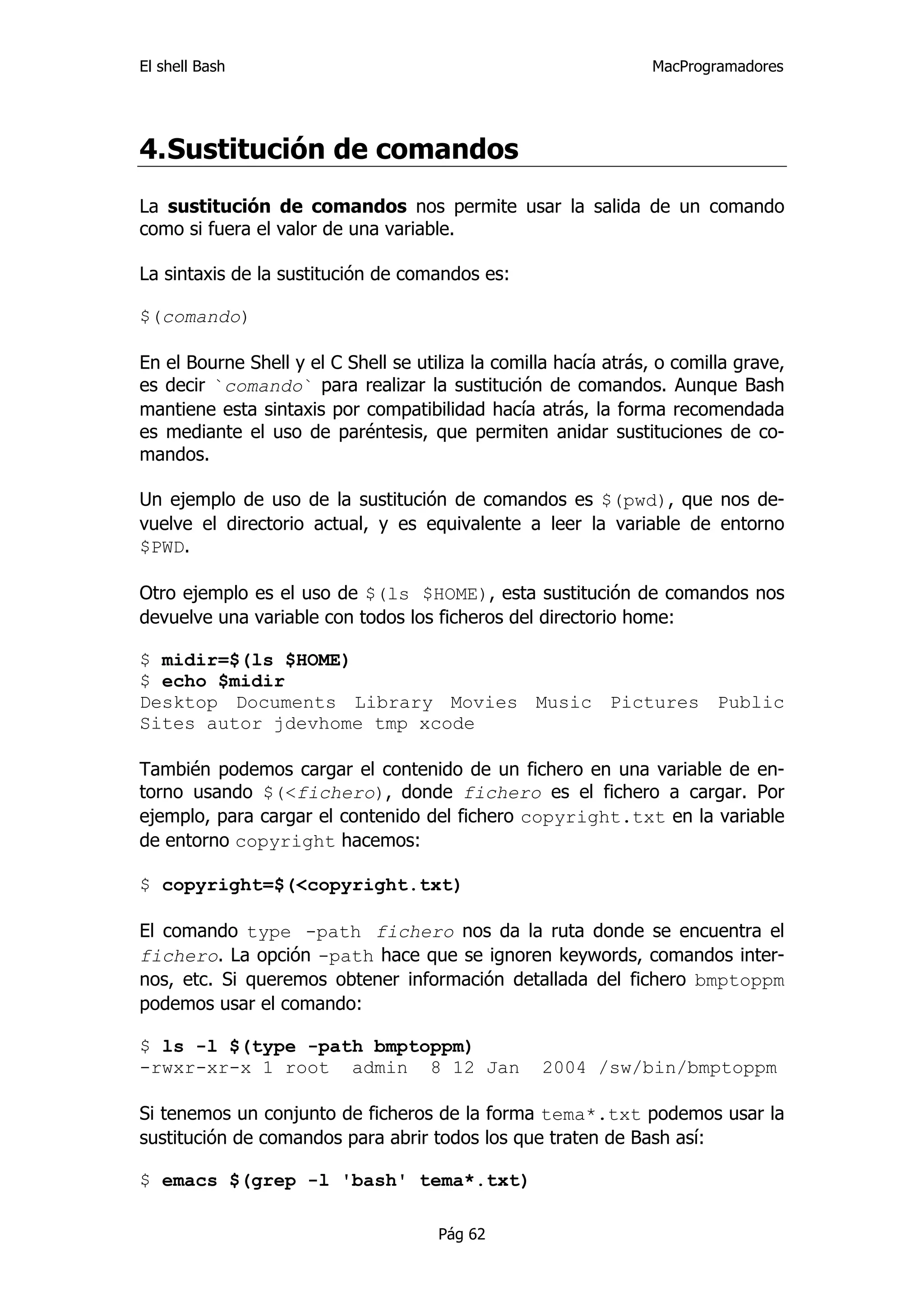 El shell Bash                                                    MacProgramadores




4. Sustitución de comandos
La sustitución de comandos nos permite usar la salida de un comando
como si fuera el valor de una variable.

La sintaxis de la sustitución de comandos es:

$(comando)

En el Bourne Shell y el C Shell se utiliza la comilla hacía atrás, o comilla grave,
es decir `comando` para realizar la sustitución de comandos. Aunque Bash
mantiene esta sintaxis por compatibilidad hacía atrás, la forma recomendada
es mediante el uso de paréntesis, que permiten anidar sustituciones de co-
mandos.

Un ejemplo de uso de la sustitución de comandos es $(pwd), que nos de-
vuelve el directorio actual, y es equivalente a leer la variable de entorno
$PWD.

Otro ejemplo es el uso de $(ls $HOME), esta sustitución de comandos nos
devuelve una variable con todos los ficheros del directorio home:

$ midir=$(ls $HOME)
$ echo $midir
Desktop Documents Library Movies Music Pictures Public
Sites autor jdevhome tmp xcode

También podemos cargar el contenido de un fichero en una variable de en-
torno usando $(<fichero), donde fichero es el fichero a cargar. Por
ejemplo, para cargar el contenido del fichero copyright.txt en la variable
de entorno copyright hacemos:

$ copyright=$(<copyright.txt)

El comando type -path fichero nos da la ruta donde se encuentra el
fichero. La opción -path hace que se ignoren keywords, comandos inter-
nos, etc. Si queremos obtener información detallada del fichero bmptoppm
podemos usar el comando:

$ ls -l $(type -path bmptoppm)
-rwxr-xr-x 1 root admin 8 12 Jan                   2004 /sw/bin/bmptoppm

Si tenemos un conjunto de ficheros de la forma tema*.txt podemos usar la
sustitución de comandos para abrir todos los que traten de Bash así:

$ emacs $(grep -l 'bash' tema*.txt)

                                      Pág 62
 
