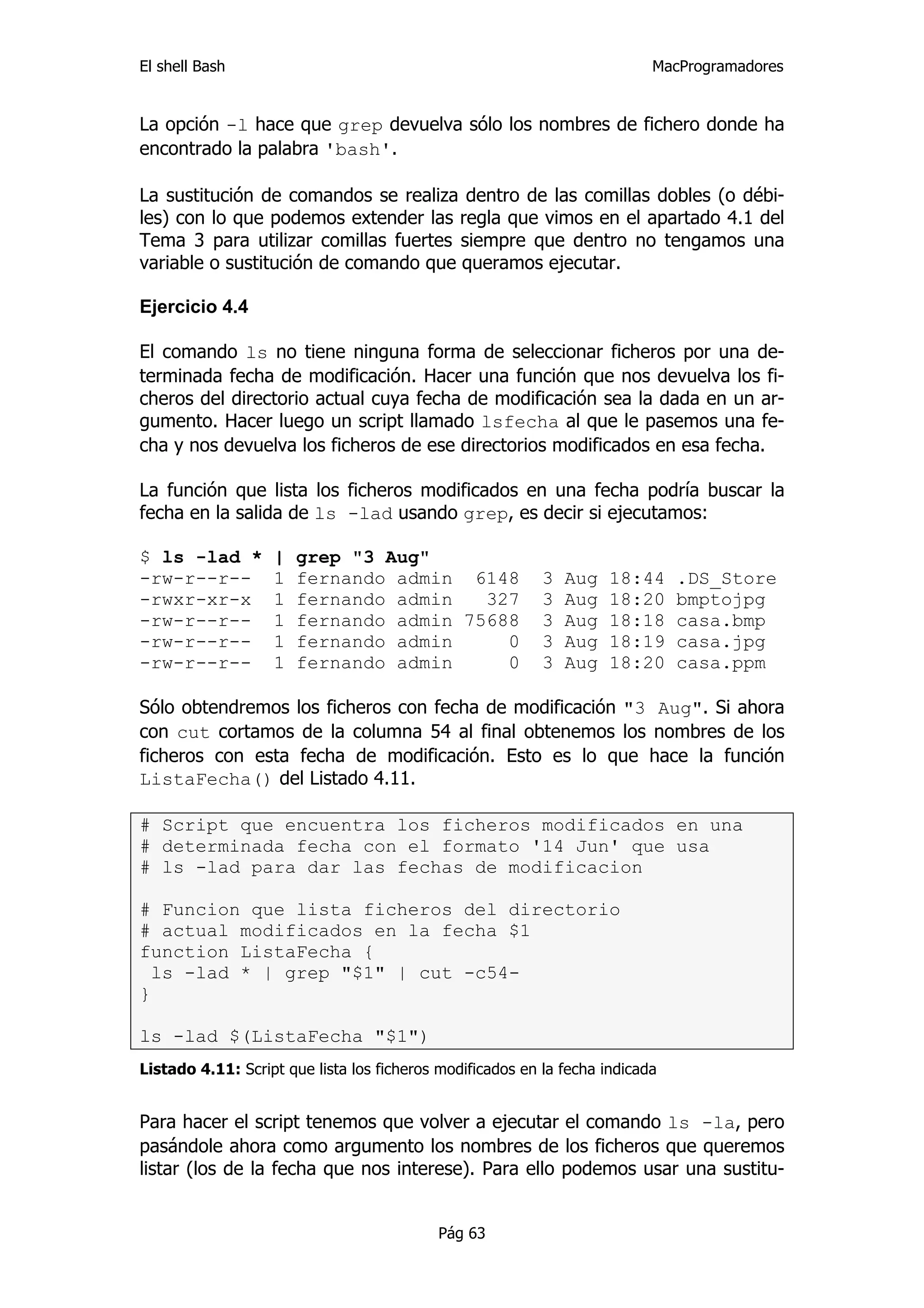 El shell Bash                                                              MacProgramadores


La opción -l hace que grep devuelva sólo los nombres de fichero donde ha
encontrado la palabra 'bash'.

La sustitución de comandos se realiza dentro de las comillas dobles (o débi-
les) con lo que podemos extender las regla que vimos en el apartado 4.1 del
Tema 3 para utilizar comillas fuertes siempre que dentro no tengamos una
variable o sustitución de comando que queramos ejecutar.

Ejercicio 4.4

El comando ls no tiene ninguna forma de seleccionar ficheros por una de-
terminada fecha de modificación. Hacer una función que nos devuelva los fi-
cheros del directorio actual cuya fecha de modificación sea la dada en un ar-
gumento. Hacer luego un script llamado lsfecha al que le pasemos una fe-
cha y nos devuelva los ficheros de ese directorios modificados en esa fecha.

La función que lista los ficheros modificados en una fecha podría buscar la
fecha en la salida de ls -lad usando grep, es decir si ejecutamos:

$ ls -lad *        |   grep "3 Aug"
-rw-r--r--         1   fernando admin 6148                 3   Aug   18:44     .DS_Store
-rwxr-xr-x         1   fernando admin   327                3   Aug   18:20     bmptojpg
-rw-r--r--         1   fernando admin 75688                3   Aug   18:18     casa.bmp
-rw-r--r--         1   fernando admin     0                3   Aug   18:19     casa.jpg
-rw-r--r--         1   fernando admin     0                3   Aug   18:20     casa.ppm

Sólo obtendremos los ficheros con fecha de modificación "3 Aug". Si ahora
con cut cortamos de la columna 54 al final obtenemos los nombres de los
ficheros con esta fecha de modificación. Esto es lo que hace la función
ListaFecha() del Listado 4.11.

# Script que encuentra los ficheros modificados en una
# determinada fecha con el formato '14 Jun' que usa
# ls -lad para dar las fechas de modificacion

# Funcion que lista ficheros del directorio
# actual modificados en la fecha $1
function ListaFecha {
  ls -lad * | grep "$1" | cut -c54-
}

ls -lad $(ListaFecha "$1")
Listado 4.11: Script que lista los ficheros modificados en la fecha indicada


Para hacer el script tenemos que volver a ejecutar el comando ls -la, pero
pasándole ahora como argumento los nombres de los ficheros que queremos
listar (los de la fecha que nos interese). Para ello podemos usar una sustitu-


                                           Pág 63
 