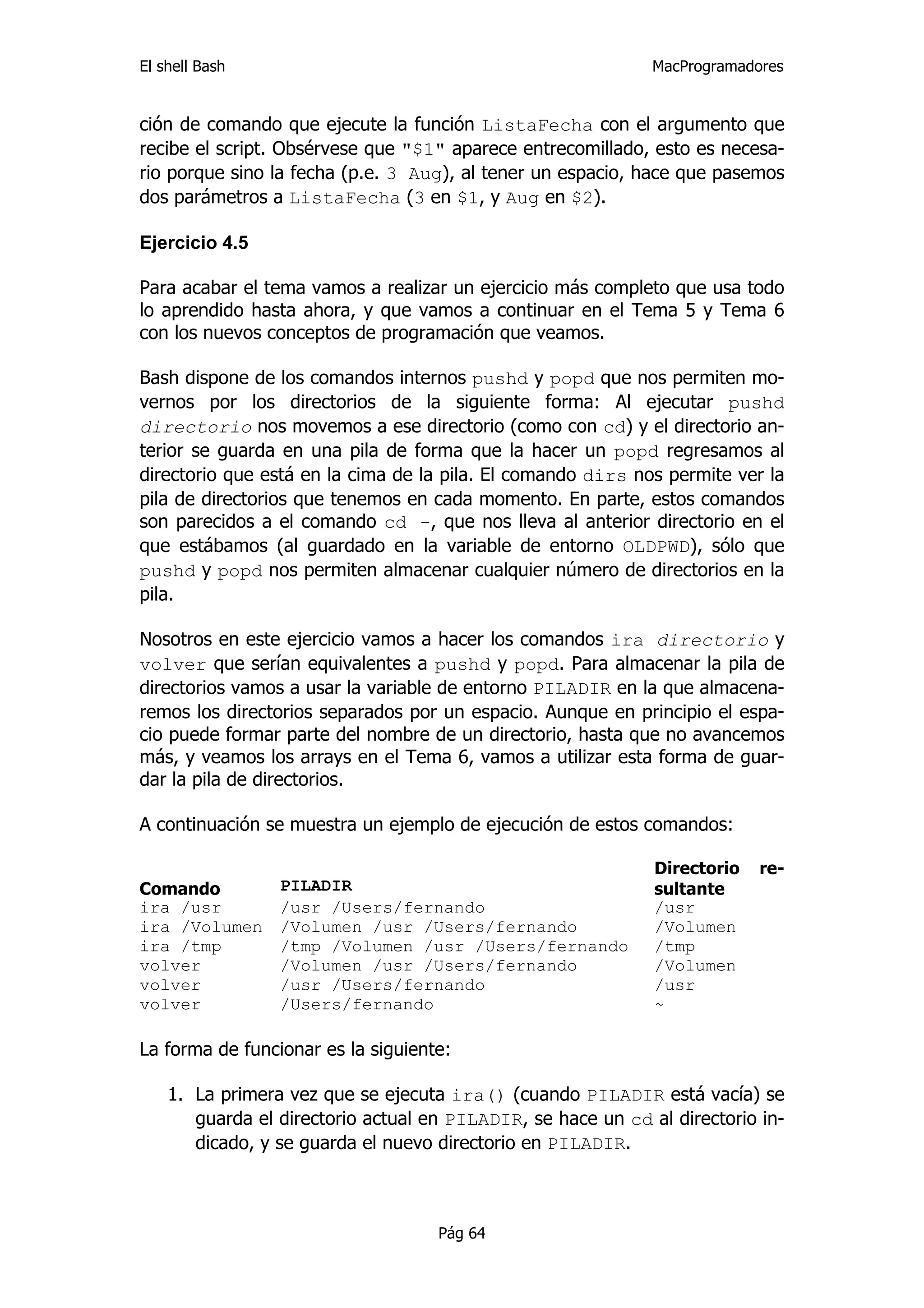 El shell Bash                                                 MacProgramadores


ción de comando que ejecute la función ListaFecha con el argumento que
recibe el script. Obsérvese que "$1" aparece entrecomillado, esto es necesa-
rio porque sino la fecha (p.e. 3 Aug), al tener un espacio, hace que pasemos
dos parámetros a ListaFecha (3 en $1, y Aug en $2).

Ejercicio 4.5

Para acabar el tema vamos a realizar un ejercicio más completo que usa todo
lo aprendido hasta ahora, y que vamos a continuar en el Tema 5 y Tema 6
con los nuevos conceptos de programación que veamos.

Bash dispone de los comandos internos pushd y popd que nos permiten mo-
vernos por los directorios de la siguiente forma: Al ejecutar pushd
directorio nos movemos a ese directorio (como con cd) y el directorio an-
terior se guarda en una pila de forma que la hacer un popd regresamos al
directorio que está en la cima de la pila. El comando dirs nos permite ver la
pila de directorios que tenemos en cada momento. En parte, estos comandos
son parecidos a el comando cd -, que nos lleva al anterior directorio en el
que estábamos (al guardado en la variable de entorno OLDPWD), sólo que
pushd y popd nos permiten almacenar cualquier número de directorios en la
pila.

Nosotros en este ejercicio vamos a hacer los comandos ira directorio y
volver que serían equivalentes a pushd y popd. Para almacenar la pila de
directorios vamos a usar la variable de entorno PILADIR en la que almacena-
remos los directorios separados por un espacio. Aunque en principio el espa-
cio puede formar parte del nombre de un directorio, hasta que no avancemos
más, y veamos los arrays en el Tema 6, vamos a utilizar esta forma de guar-
dar la pila de directorios.

A continuación se muestra un ejemplo de ejecución de estos comandos:

                                                              Directorio   re-
Comando          PILADIR                                      sultante
ira /usr         /usr /Users/fernando                         /usr
ira /Volumen     /Volumen /usr /Users/fernando                /Volumen
ira /tmp         /tmp /Volumen /usr /Users/fernando           /tmp
volver           /Volumen /usr /Users/fernando                /Volumen
volver           /usr /Users/fernando                         /usr
volver           /Users/fernando                              ~

La forma de funcionar es la siguiente:

    1. La primera vez que se ejecuta ira() (cuando PILADIR está vacía) se
       guarda el directorio actual en PILADIR, se hace un cd al directorio in-
       dicado, y se guarda el nuevo directorio en PILADIR.



                                    Pág 64
 