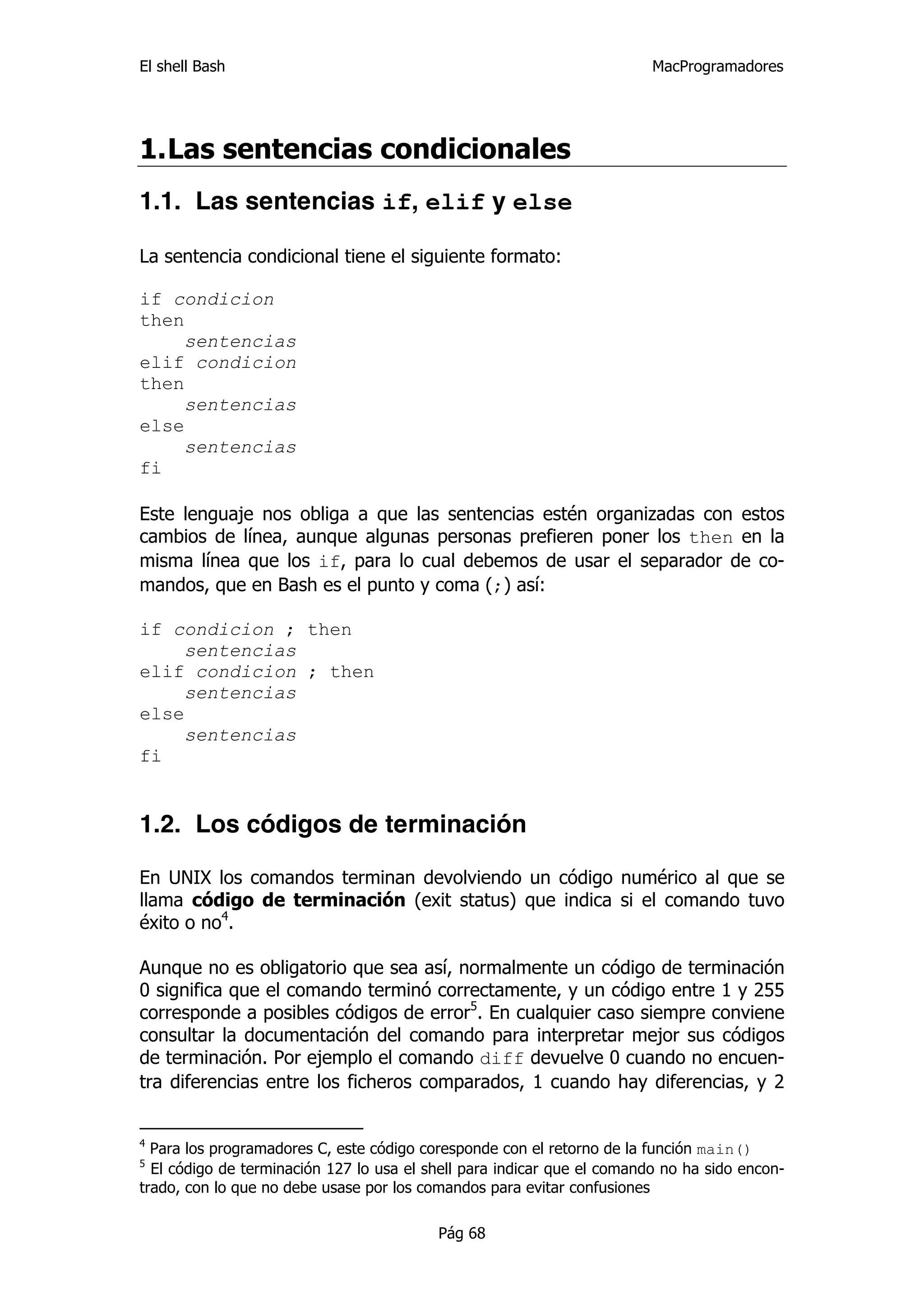 El shell Bash                                                            MacProgramadores




1. Las sentencias condicionales
1.1. Las sentencias if, elif y else

La sentencia condicional tiene el siguiente formato:

if condicion
then
     sentencias
elif condicion
then
     sentencias
else
     sentencias
fi

Este lenguaje nos obliga a que las sentencias estén organizadas con estos
cambios de línea, aunque algunas personas prefieren poner los then en la
misma línea que los if, para lo cual debemos de usar el separador de co-
mandos, que en Bash es el punto y coma (;) así:

if condicion ; then
     sentencias
elif condicion ; then
     sentencias
else
     sentencias
fi


1.2. Los códigos de terminación

En UNIX los comandos terminan devolviendo un código numérico al que se
llama código de terminación (exit status) que indica si el comando tuvo
éxito o no4.

Aunque no es obligatorio que sea así, normalmente un código de terminación
0 significa que el comando terminó correctamente, y un código entre 1 y 255
corresponde a posibles códigos de error5. En cualquier caso siempre conviene
consultar la documentación del comando para interpretar mejor sus códigos
de terminación. Por ejemplo el comando diff devuelve 0 cuando no encuen-
tra diferencias entre los ficheros comparados, 1 cuando hay diferencias, y 2


4
  Para los programadores C, este código coresponde con el retorno de la función main()
5
  El código de terminación 127 lo usa el shell para indicar que el comando no ha sido encon-
trado, con lo que no debe usase por los comandos para evitar confusiones

                                          Pág 68
 