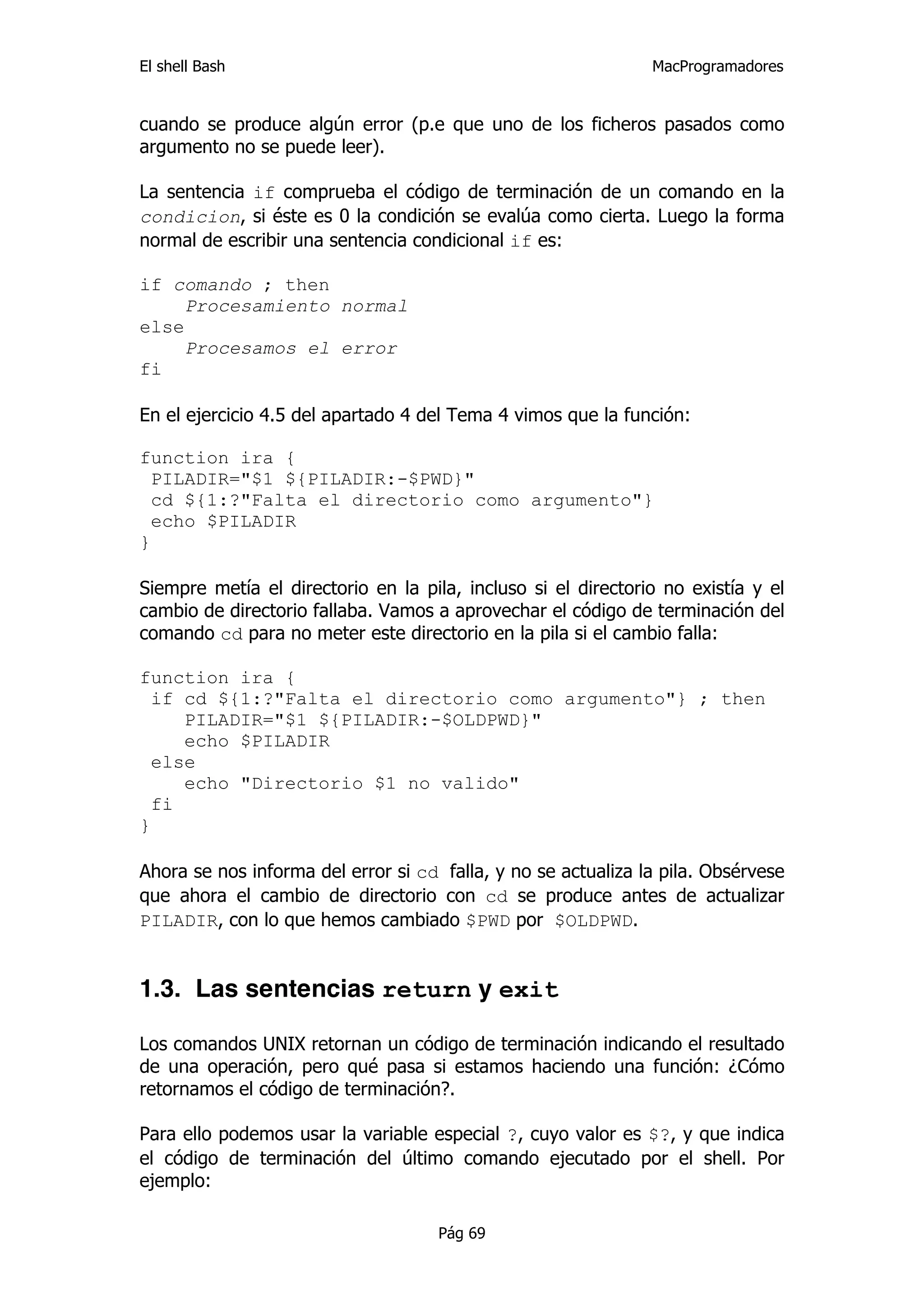 El shell Bash                                                  MacProgramadores


cuando se produce algún error (p.e que uno de los ficheros pasados como
argumento no se puede leer).

La sentencia if comprueba el código de terminación de un comando en la
condicion, si éste es 0 la condición se evalúa como cierta. Luego la forma
normal de escribir una sentencia condicional if es:

if comando ; then
     Procesamiento normal
else
     Procesamos el error
fi

En el ejercicio 4.5 del apartado 4 del Tema 4 vimos que la función:

function ira {
  PILADIR="$1 ${PILADIR:-$PWD}"
  cd ${1:?"Falta el directorio como argumento"}
  echo $PILADIR
}

Siempre metía el directorio en la pila, incluso si el directorio no existía y el
cambio de directorio fallaba. Vamos a aprovechar el código de terminación del
comando cd para no meter este directorio en la pila si el cambio falla:

function ira {
  if cd ${1:?"Falta el directorio como argumento"} ; then
     PILADIR="$1 ${PILADIR:-$OLDPWD}"
     echo $PILADIR
  else
     echo "Directorio $1 no valido"
  fi
}

Ahora se nos informa del error si cd falla, y no se actualiza la pila. Obsérvese
que ahora el cambio de directorio con cd se produce antes de actualizar
PILADIR, con lo que hemos cambiado $PWD por $OLDPWD.


1.3. Las sentencias return y exit

Los comandos UNIX retornan un código de terminación indicando el resultado
de una operación, pero qué pasa si estamos haciendo una función: ¿Cómo
retornamos el código de terminación?.

Para ello podemos usar la variable especial ?, cuyo valor es $?, y que indica
el código de terminación del último comando ejecutado por el shell. Por
ejemplo:

                                     Pág 69
 