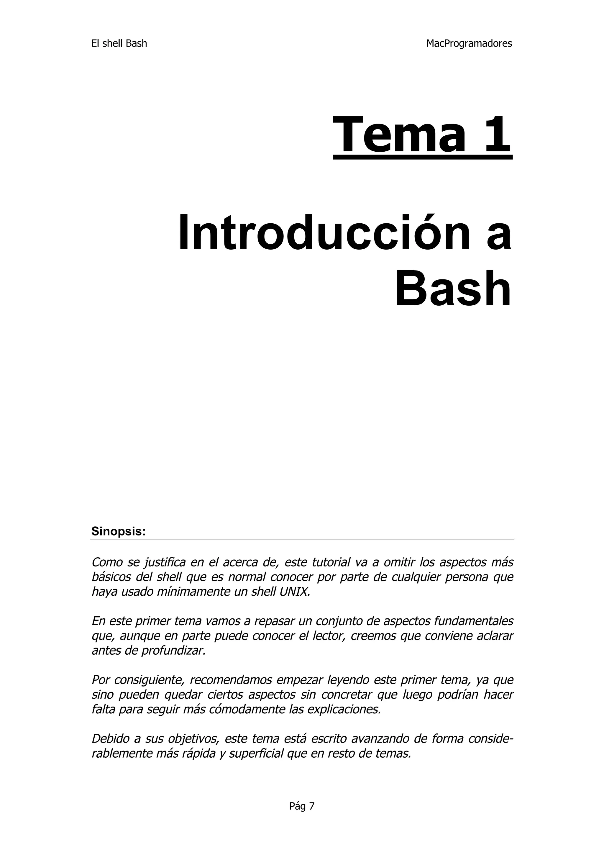 El shell Bash                                                MacProgramadores




                                            Tema 1

                Introducción a
                         Bash



Sinopsis:

Como se justifica en el acerca de, este tutorial va a omitir los aspectos más
básicos del shell que es normal conocer por parte de cualquier persona que
haya usado mínimamente un shell UNIX.

En este primer tema vamos a repasar un conjunto de aspectos fundamentales
que, aunque en parte puede conocer el lector, creemos que conviene aclarar
antes de profundizar.

Por consiguiente, recomendamos empezar leyendo este primer tema, ya que
sino pueden quedar ciertos aspectos sin concretar que luego podrían hacer
falta para seguir más cómodamente las explicaciones.

Debido a sus objetivos, este tema está escrito avanzando de forma conside-
rablemente más rápida y superficial que en resto de temas.



                                    Pág 7
 