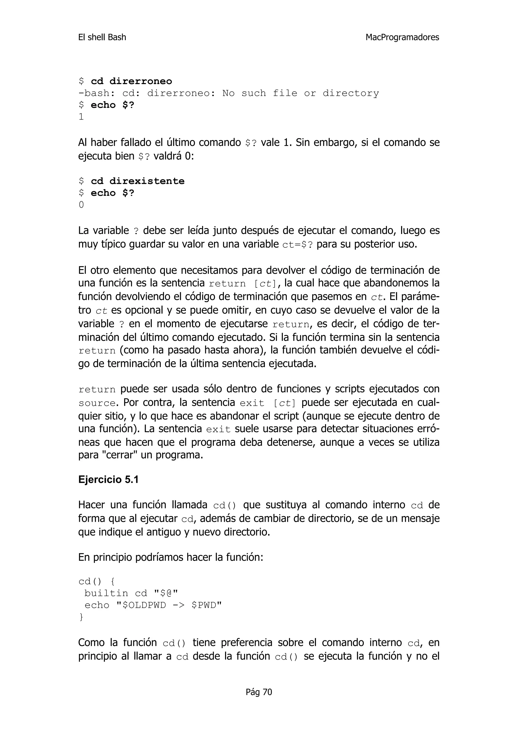 El shell Bash                                                 MacProgramadores




$ cd direrroneo
-bash: cd: direrroneo: No such file or directory
$ echo $?
1

Al haber fallado el último comando $? vale 1. Sin embargo, si el comando se
ejecuta bien $? valdrá 0:

$ cd direxistente
$ echo $?
0

La variable ? debe ser leída junto después de ejecutar el comando, luego es
muy típico guardar su valor en una variable ct=$? para su posterior uso.

El otro elemento que necesitamos para devolver el código de terminación de
una función es la sentencia return [ct], la cual hace que abandonemos la
función devolviendo el código de terminación que pasemos en ct. El paráme-
tro ct es opcional y se puede omitir, en cuyo caso se devuelve el valor de la
variable ? en el momento de ejecutarse return, es decir, el código de ter-
minación del último comando ejecutado. Si la función termina sin la sentencia
return (como ha pasado hasta ahora), la función también devuelve el códi-
go de terminación de la última sentencia ejecutada.

return puede ser usada sólo dentro de funciones y scripts ejecutados con
source. Por contra, la sentencia exit [ct] puede ser ejecutada en cual-
quier sitio, y lo que hace es abandonar el script (aunque se ejecute dentro de
una función). La sentencia exit suele usarse para detectar situaciones erró-
neas que hacen que el programa deba detenerse, aunque a veces se utiliza
para "cerrar" un programa.

Ejercicio 5.1

Hacer una función llamada cd() que sustituya al comando interno cd de
forma que al ejecutar cd, además de cambiar de directorio, se de un mensaje
que indique el antiguo y nuevo directorio.

En principio podríamos hacer la función:

cd() {
  builtin cd "$@"
  echo "$OLDPWD -> $PWD"
}

Como la función cd() tiene preferencia sobre el comando interno cd, en
principio al llamar a cd desde la función cd() se ejecuta la función y no el


                                    Pág 70
 