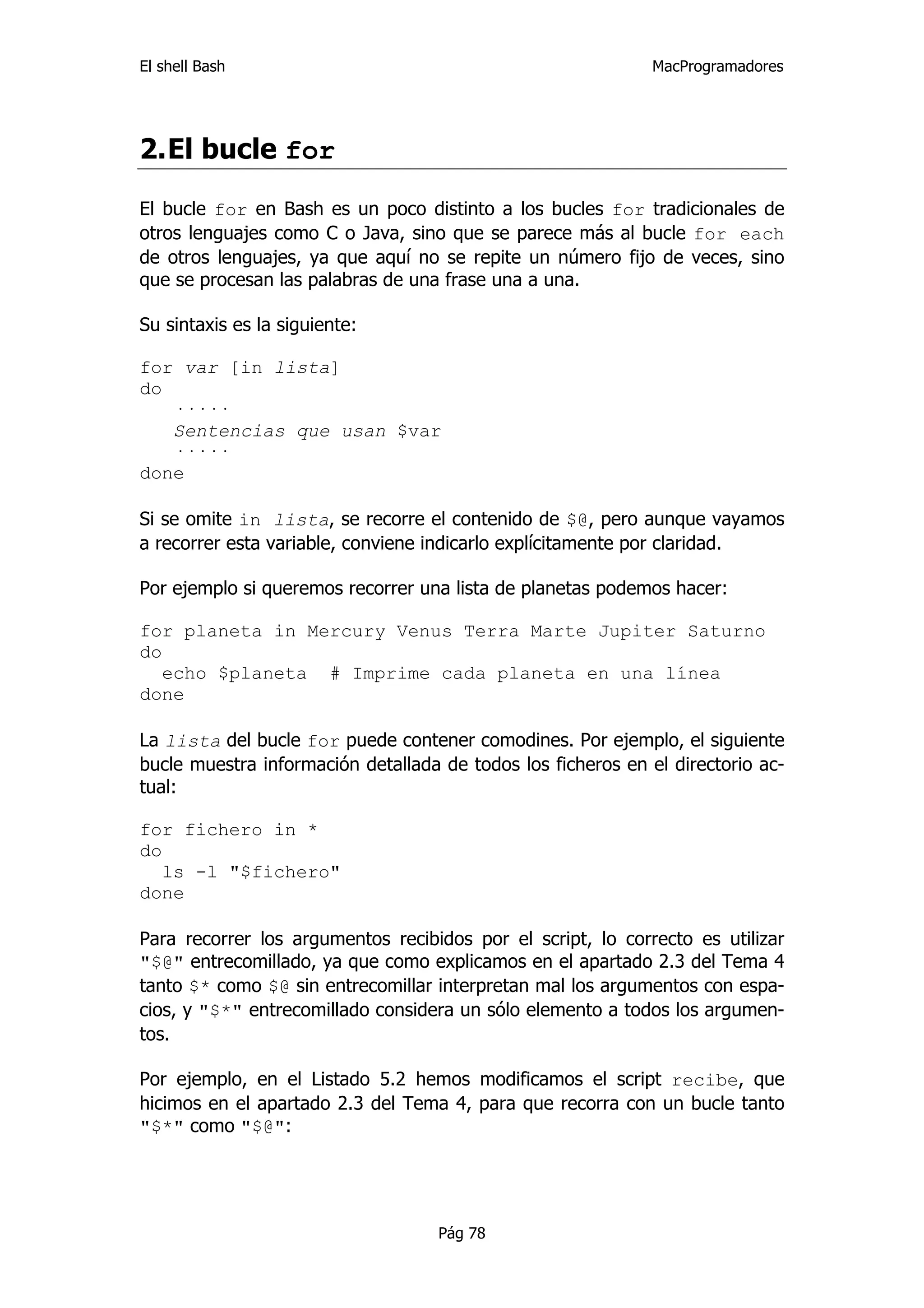 El shell Bash                                                 MacProgramadores




2. El bucle for

El bucle for en Bash es un poco distinto a los bucles for tradicionales de
otros lenguajes como C o Java, sino que se parece más al bucle for each
de otros lenguajes, ya que aquí no se repite un número fijo de veces, sino
que se procesan las palabras de una frase una a una.

Su sintaxis es la siguiente:

for var [in lista]
do
   ·····
   Sentencias que usan $var
   ·····
done

Si se omite in lista, se recorre el contenido de $@, pero aunque vayamos
a recorrer esta variable, conviene indicarlo explícitamente por claridad.

Por ejemplo si queremos recorrer una lista de planetas podemos hacer:

for planeta in Mercury Venus Terra Marte Jupiter Saturno
do
   echo $planeta # Imprime cada planeta en una línea
done

La lista del bucle for puede contener comodines. Por ejemplo, el siguiente
bucle muestra información detallada de todos los ficheros en el directorio ac-
tual:

for fichero in *
do
   ls -l "$fichero"
done

Para recorrer los argumentos recibidos por el script, lo correcto es utilizar
"$@" entrecomillado, ya que como explicamos en el apartado 2.3 del Tema 4
tanto $* como $@ sin entrecomillar interpretan mal los argumentos con espa-
cios, y "$*" entrecomillado considera un sólo elemento a todos los argumen-
tos.

Por ejemplo, en el Listado 5.2 hemos modificamos el script recibe, que
hicimos en el apartado 2.3 del Tema 4, para que recorra con un bucle tanto
"$*" como "$@":




                                    Pág 78
 