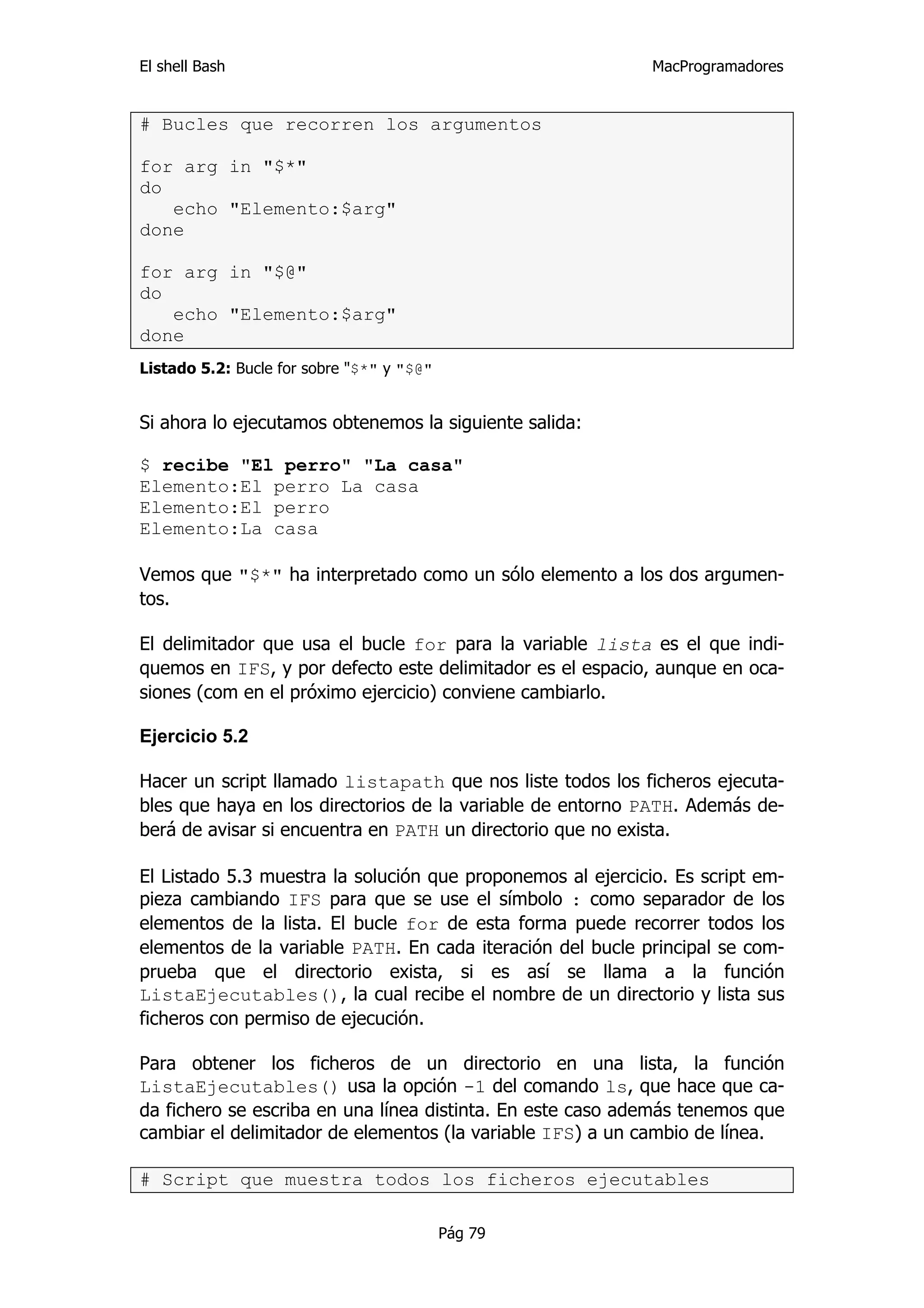 El shell Bash                                                MacProgramadores


# Bucles que recorren los argumentos

for arg in "$*"
do
   echo "Elemento:$arg"
done

for arg in "$@"
do
   echo "Elemento:$arg"
done
Listado 5.2: Bucle for sobre "$*" y "$@"


Si ahora lo ejecutamos obtenemos la siguiente salida:

$ recibe "El perro" "La casa"
Elemento:El perro La casa
Elemento:El perro
Elemento:La casa

Vemos que "$*" ha interpretado como un sólo elemento a los dos argumen-
tos.

El delimitador que usa el bucle for para la variable lista es el que indi-
quemos en IFS, y por defecto este delimitador es el espacio, aunque en oca-
siones (com en el próximo ejercicio) conviene cambiarlo.

Ejercicio 5.2

Hacer un script llamado listapath que nos liste todos los ficheros ejecuta-
bles que haya en los directorios de la variable de entorno PATH. Además de-
berá de avisar si encuentra en PATH un directorio que no exista.

El Listado 5.3 muestra la solución que proponemos al ejercicio. Es script em-
pieza cambiando IFS para que se use el símbolo : como separador de los
elementos de la lista. El bucle for de esta forma puede recorrer todos los
elementos de la variable PATH. En cada iteración del bucle principal se com-
prueba que el directorio exista, si es así se llama a la función
ListaEjecutables(), la cual recibe el nombre de un directorio y lista sus
ficheros con permiso de ejecución.

Para obtener los ficheros de un directorio en una lista, la función
ListaEjecutables() usa la opción -1 del comando ls, que hace que ca-
da fichero se escriba en una línea distinta. En este caso además tenemos que
cambiar el delimitador de elementos (la variable IFS) a un cambio de línea.

# Script que muestra todos los ficheros ejecutables

                                           Pág 79
 