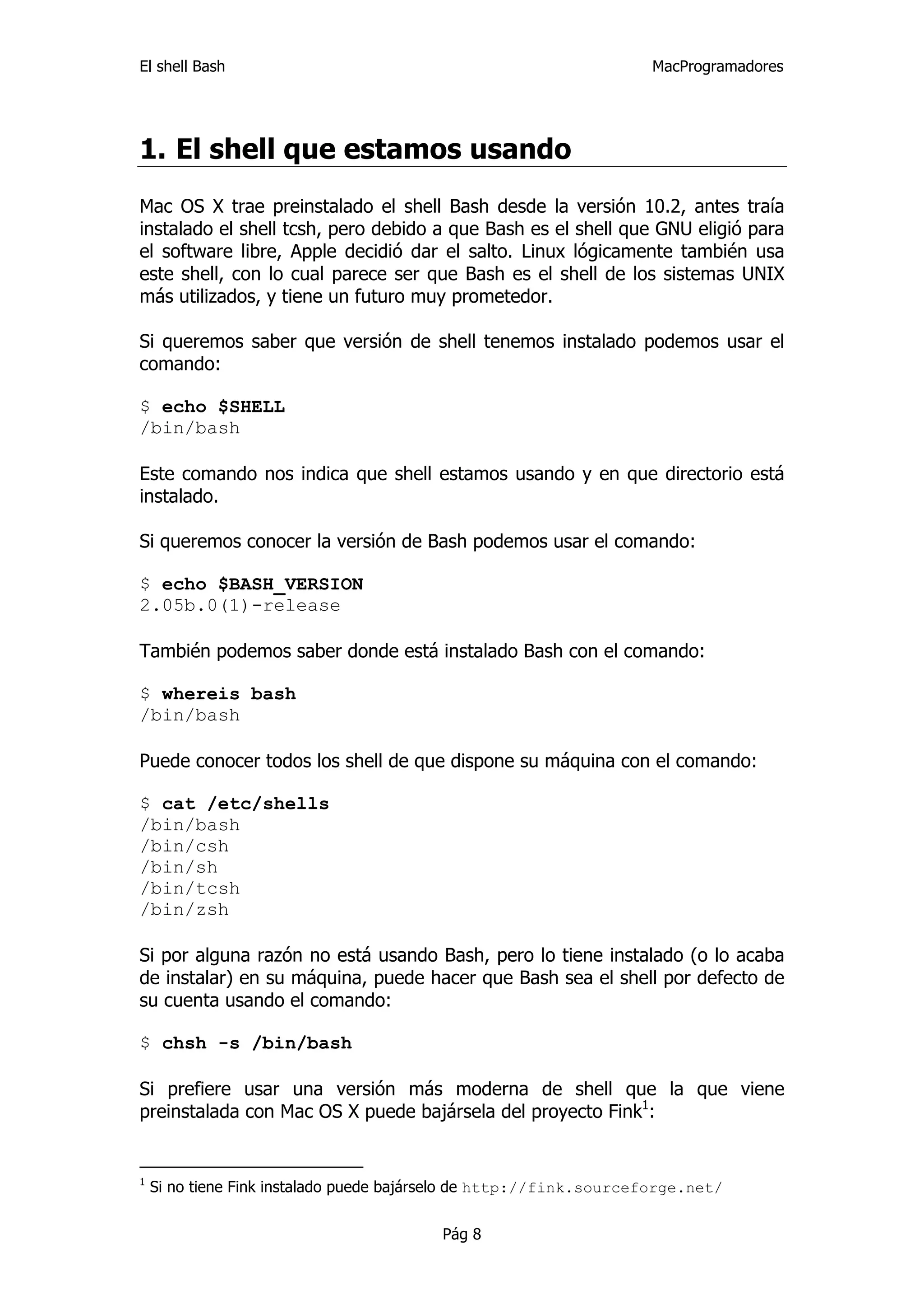 El shell Bash                                                       MacProgramadores




1. El shell que estamos usando
Mac OS X trae preinstalado el shell Bash desde la versión 10.2, antes traía
instalado el shell tcsh, pero debido a que Bash es el shell que GNU eligió para
el software libre, Apple decidió dar el salto. Linux lógicamente también usa
este shell, con lo cual parece ser que Bash es el shell de los sistemas UNIX
más utilizados, y tiene un futuro muy prometedor.

Si queremos saber que versión de shell tenemos instalado podemos usar el
comando:

$ echo $SHELL
/bin/bash

Este comando nos indica que shell estamos usando y en que directorio está
instalado.

Si queremos conocer la versión de Bash podemos usar el comando:

$ echo $BASH_VERSION
2.05b.0(1)-release

También podemos saber donde está instalado Bash con el comando:

$ whereis bash
/bin/bash

Puede conocer todos los shell de que dispone su máquina con el comando:

$ cat /etc/shells
/bin/bash
/bin/csh
/bin/sh
/bin/tcsh
/bin/zsh

Si por alguna razón no está usando Bash, pero lo tiene instalado (o lo acaba
de instalar) en su máquina, puede hacer que Bash sea el shell por defecto de
su cuenta usando el comando:

$ chsh -s /bin/bash

Si prefiere usar una versión más moderna de shell que la que viene
preinstalada con Mac OS X puede bajársela del proyecto Fink1:


1
    Si no tiene Fink instalado puede bajárselo de http://fink.sourceforge.net/


                                         Pág 8
 