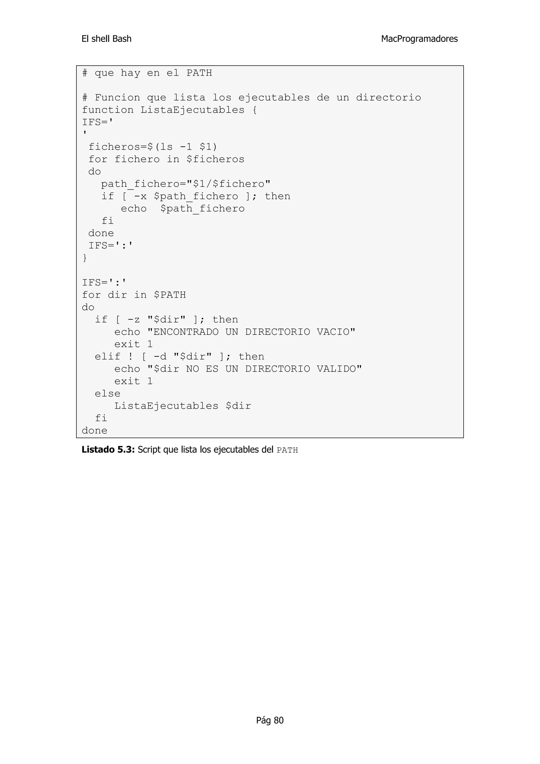 El shell Bash                                            MacProgramadores


# que hay en el PATH

# Funcion que lista los ejecutables de un directorio
function ListaEjecutables {
IFS='
'
  ficheros=$(ls -1 $1)
  for fichero in $ficheros
  do
     path_fichero="$1/$fichero"
     if [ -x $path_fichero ]; then
        echo $path_fichero
     fi
  done
  IFS=':'
}

IFS=':'
for dir in $PATH
do
   if [ -z "$dir" ]; then
      echo "ENCONTRADO UN DIRECTORIO VACIO"
      exit 1
   elif ! [ -d "$dir" ]; then
      echo "$dir NO ES UN DIRECTORIO VALIDO"
      exit 1
   else
      ListaEjecutables $dir
   fi
done
Listado 5.3: Script que lista los ejecutables del PATH




                                           Pág 80
 
