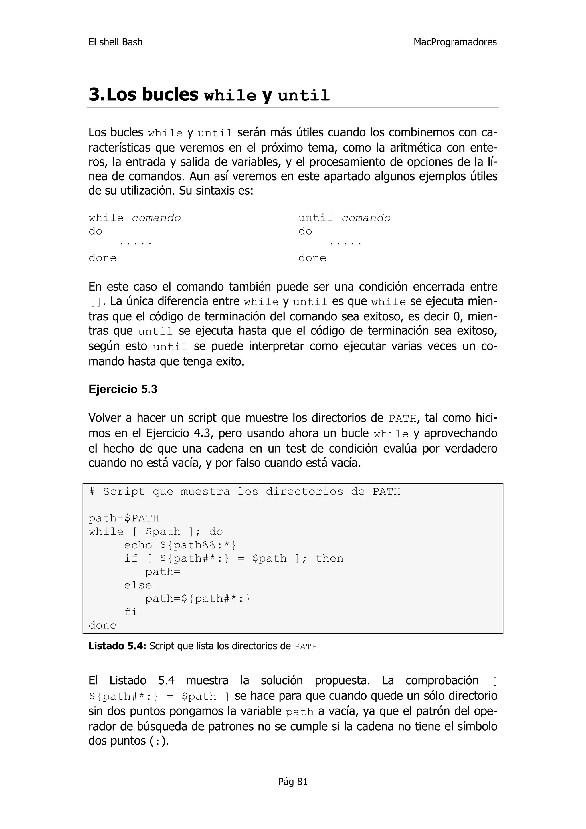 El shell Bash                                                   MacProgramadores




3. Los bucles while y until

Los bucles while y until serán más útiles cuando los combinemos con ca-
racterísticas que veremos en el próximo tema, como la aritmética con ente-
ros, la entrada y salida de variables, y el procesamiento de opciones de la lí-
nea de comandos. Aun así veremos en este apartado algunos ejemplos útiles
de su utilización. Su sintaxis es:

while comando                                   until comando
do                                              do
     ·····                                           ·····
done                                            done

En este caso el comando también puede ser una condición encerrada entre
[]. La única diferencia entre while y until es que while se ejecuta mien-
tras que el código de terminación del comando sea exitoso, es decir 0, mien-
tras que until se ejecuta hasta que el código de terminación sea exitoso,
según esto until se puede interpretar como ejecutar varias veces un co-
mando hasta que tenga exito.

Ejercicio 5.3

Volver a hacer un script que muestre los directorios de PATH, tal como hici-
mos en el Ejercicio 4.3, pero usando ahora un bucle while y aprovechando
el hecho de que una cadena en un test de condición evalúa por verdadero
cuando no está vacía, y por falso cuando está vacía.

# Script que muestra los directorios de PATH

path=$PATH
while [ $path ]; do
     echo ${path%%:*}
     if [ ${path#*:} = $path ]; then
        path=
     else
        path=${path#*:}
     fi
done
Listado 5.4: Script que lista los directorios de PATH


El Listado 5.4 muestra la solución propuesta. La comprobación [
${path#*:} = $path ] se hace para que cuando quede un sólo directorio
sin dos puntos pongamos la variable path a vacía, ya que el patrón del ope-
rador de búsqueda de patrones no se cumple si la cadena no tiene el símbolo
dos puntos (:).


                                           Pág 81
 