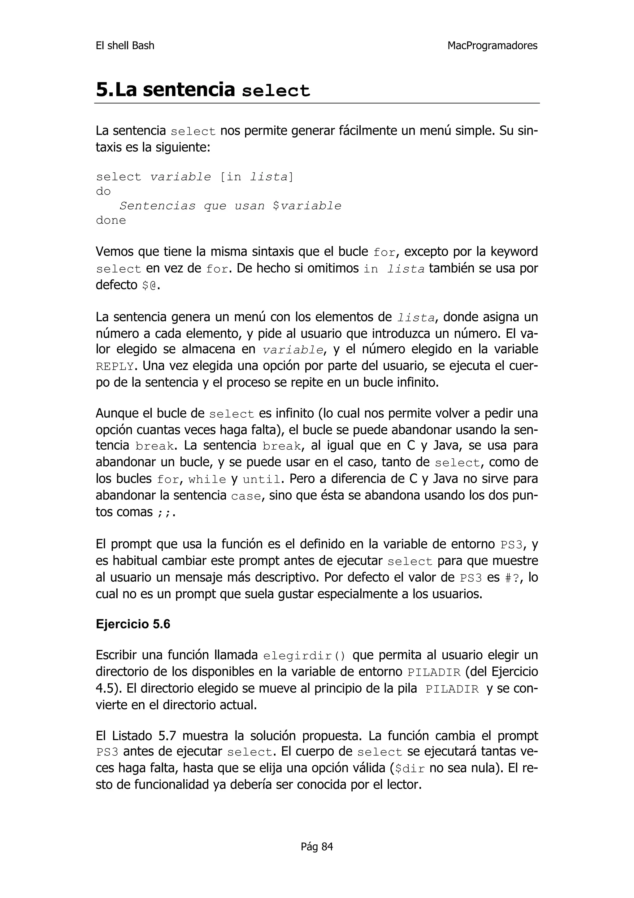 El shell Bash                                                 MacProgramadores



5. La sentencia select

La sentencia select nos permite generar fácilmente un menú simple. Su sin-
taxis es la siguiente:

select variable [in lista]
do
   Sentencias que usan $variable
done

Vemos que tiene la misma sintaxis que el bucle for, excepto por la keyword
select en vez de for. De hecho si omitimos in lista también se usa por
defecto $@.

La sentencia genera un menú con los elementos de lista, donde asigna un
número a cada elemento, y pide al usuario que introduzca un número. El va-
lor elegido se almacena en variable, y el número elegido en la variable
REPLY. Una vez elegida una opción por parte del usuario, se ejecuta el cuer-
po de la sentencia y el proceso se repite en un bucle infinito.

Aunque el bucle de select es infinito (lo cual nos permite volver a pedir una
opción cuantas veces haga falta), el bucle se puede abandonar usando la sen-
tencia break. La sentencia break, al igual que en C y Java, se usa para
abandonar un bucle, y se puede usar en el caso, tanto de select, como de
los bucles for, while y until. Pero a diferencia de C y Java no sirve para
abandonar la sentencia case, sino que ésta se abandona usando los dos pun-
tos comas ;;.

El prompt que usa la función es el definido en la variable de entorno PS3, y
es habitual cambiar este prompt antes de ejecutar select para que muestre
al usuario un mensaje más descriptivo. Por defecto el valor de PS3 es #?, lo
cual no es un prompt que suela gustar especialmente a los usuarios.

Ejercicio 5.6

Escribir una función llamada elegirdir() que permita al usuario elegir un
directorio de los disponibles en la variable de entorno PILADIR (del Ejercicio
4.5). El directorio elegido se mueve al principio de la pila PILADIR y se con-
vierte en el directorio actual.

El Listado 5.7 muestra la solución propuesta. La función cambia el prompt
PS3 antes de ejecutar select. El cuerpo de select se ejecutará tantas ve-
ces haga falta, hasta que se elija una opción válida ($dir no sea nula). El re-
sto de funcionalidad ya debería ser conocida por el lector.



                                    Pág 84
 