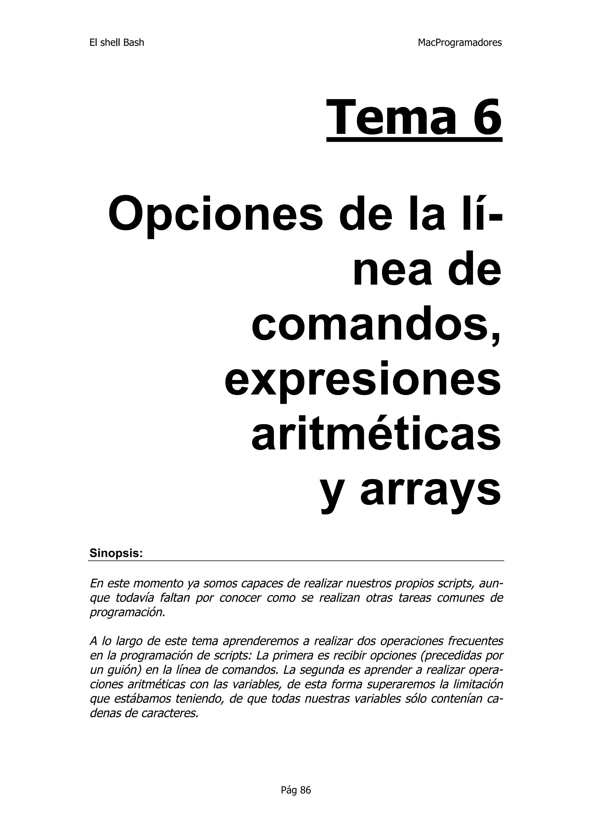 El shell Bash                                                MacProgramadores




                                            Tema 6

    Opciones de la lí-
              nea de
         comandos,
        expresiones
         aritméticas
             y arrays
Sinopsis:

En este momento ya somos capaces de realizar nuestros propios scripts, aun-
que todavía faltan por conocer como se realizan otras tareas comunes de
programación.

A lo largo de este tema aprenderemos a realizar dos operaciones frecuentes
en la programación de scripts: La primera es recibir opciones (precedidas por
un guión) en la línea de comandos. La segunda es aprender a realizar opera-
ciones aritméticas con las variables, de esta forma superaremos la limitación
que estábamos teniendo, de que todas nuestras variables sólo contenían ca-
denas de caracteres.




                                   Pág 86
 