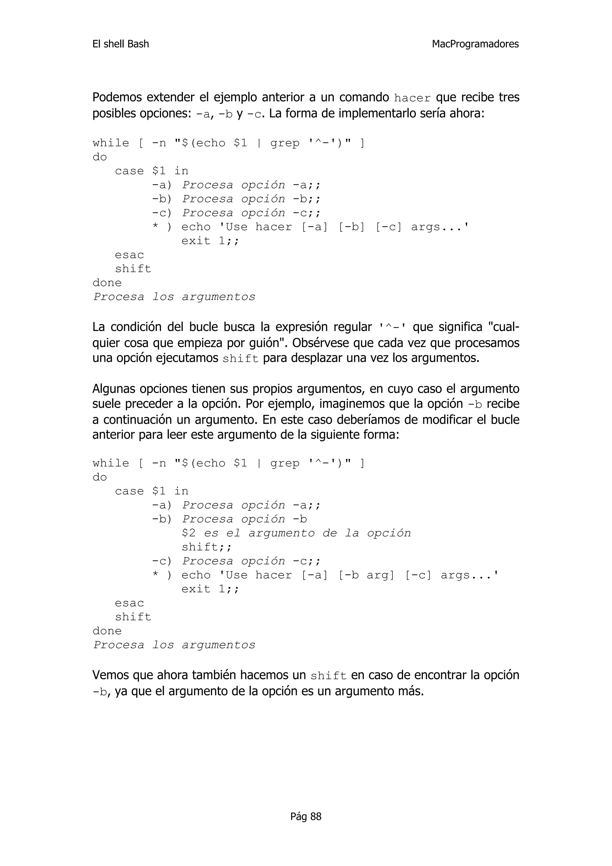 El shell Bash                                              MacProgramadores




Podemos extender el ejemplo anterior a un comando hacer que recibe tres
posibles opciones: -a, -b y -c. La forma de implementarlo sería ahora:

while [ -n "$(echo $1 | grep '^-')" ]
do
   case $1 in
         -a) Procesa opción -a;;
         -b) Procesa opción -b;;
         -c) Procesa opción -c;;
        * ) echo 'Use hacer [-a] [-b] [-c] args...'
             exit 1;;
   esac
   shift
done
Procesa los argumentos

La condición del bucle busca la expresión regular '^-' que significa "cual-
quier cosa que empieza por guión". Obsérvese que cada vez que procesamos
una opción ejecutamos shift para desplazar una vez los argumentos.

Algunas opciones tienen sus propios argumentos, en cuyo caso el argumento
suele preceder a la opción. Por ejemplo, imaginemos que la opción -b recibe
a continuación un argumento. En este caso deberíamos de modificar el bucle
anterior para leer este argumento de la siguiente forma:

while [ -n "$(echo $1 | grep '^-')" ]
do
   case $1 in
         -a) Procesa opción -a;;
         -b) Procesa opción -b
             $2 es el argumento de la opción
             shift;;
         -c) Procesa opción -c;;
         * ) echo 'Use hacer [-a] [-b arg] [-c] args...'
             exit 1;;
   esac
   shift
done
Procesa los argumentos

Vemos que ahora también hacemos un shift en caso de encontrar la opción
-b, ya que el argumento de la opción es un argumento más.




                                  Pág 88
 
