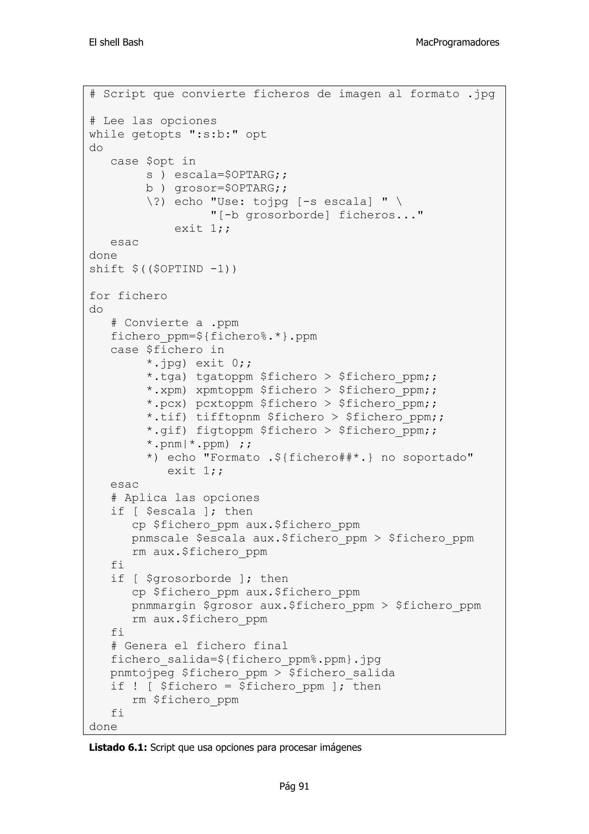 El shell Bash                                                 MacProgramadores




# Script que convierte ficheros de imagen al formato .jpg

# Lee las opciones
while getopts ":s:b:" opt
do
   case $opt in
        s ) escala=$OPTARG;;
        b ) grosor=$OPTARG;;
        ?) echo "Use: tojpg [-s escala] " 
                 "[-b grosorborde] ficheros..."
            exit 1;;
   esac
done
shift $(($OPTIND -1))

for fichero
do
   # Convierte a .ppm
   fichero_ppm=${fichero%.*}.ppm
   case $fichero in
        *.jpg) exit 0;;
        *.tga) tgatoppm $fichero > $fichero_ppm;;
        *.xpm) xpmtoppm $fichero > $fichero_ppm;;
        *.pcx) pcxtoppm $fichero > $fichero_ppm;;
        *.tif) tifftopnm $fichero > $fichero_ppm;;
        *.gif) figtoppm $fichero > $fichero_ppm;;
        *.pnm|*.ppm) ;;
        *) echo "Formato .${fichero##*.} no soportado"
            exit 1;;
   esac
   # Aplica las opciones
   if [ $escala ]; then
      cp $fichero_ppm aux.$fichero_ppm
      pnmscale $escala aux.$fichero_ppm > $fichero_ppm
      rm aux.$fichero_ppm
   fi
   if [ $grosorborde ]; then
      cp $fichero_ppm aux.$fichero_ppm
      pnmmargin $grosor aux.$fichero_ppm > $fichero_ppm
      rm aux.$fichero_ppm
   fi
   # Genera el fichero final
   fichero_salida=${fichero_ppm%.ppm}.jpg
   pnmtojpeg $fichero_ppm > $fichero_salida
   if ! [ $fichero = $fichero_ppm ]; then
      rm $fichero_ppm
   fi
done
Listado 6.1: Script que usa opciones para procesar imágenes


                                         Pág 91
 