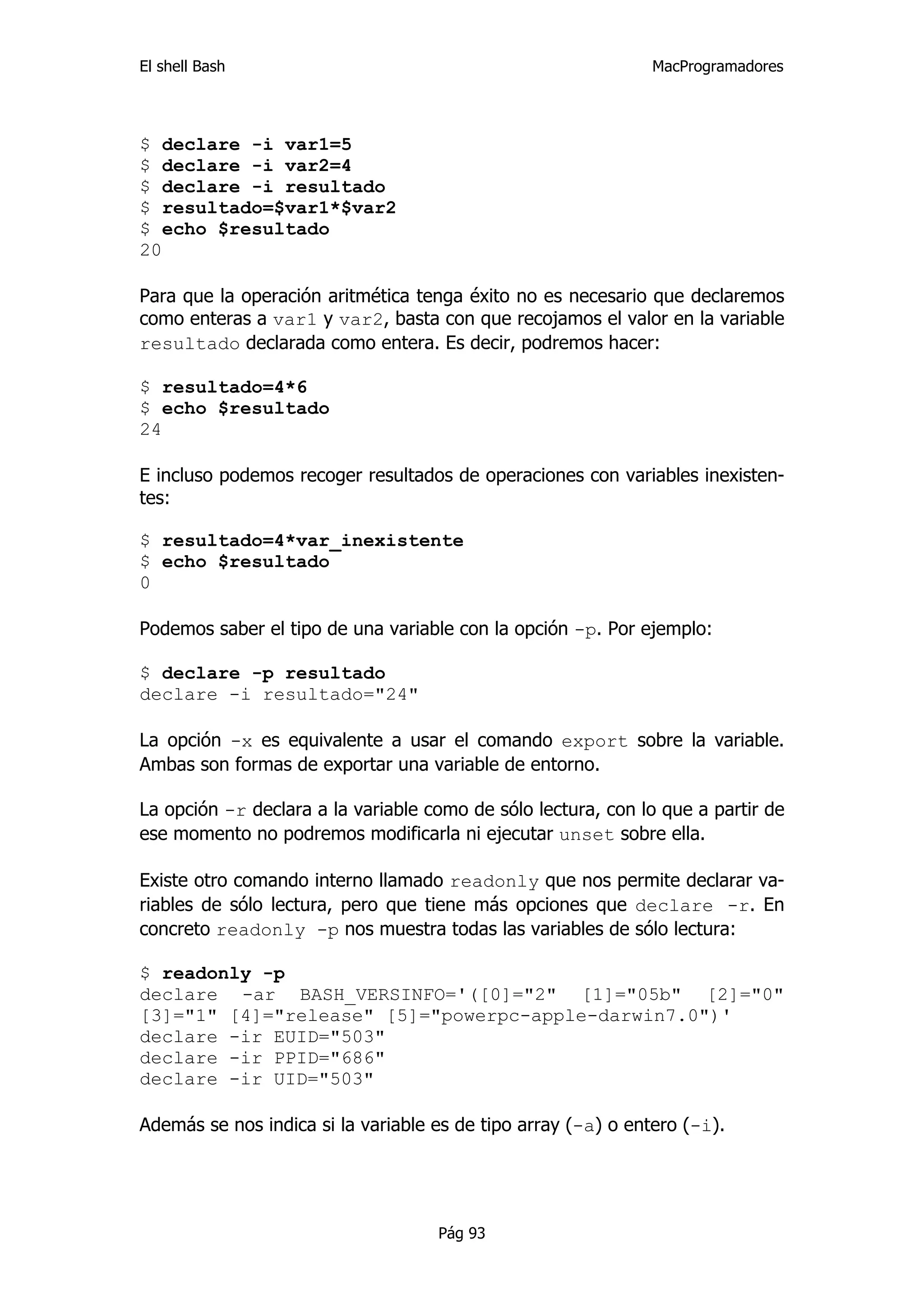 El shell Bash                                                  MacProgramadores




$ declare -i var1=5
$ declare -i var2=4
$ declare -i resultado
$ resultado=$var1*$var2
$ echo $resultado
20

Para que la operación aritmética tenga éxito no es necesario que declaremos
como enteras a var1 y var2, basta con que recojamos el valor en la variable
resultado declarada como entera. Es decir, podremos hacer:

$ resultado=4*6
$ echo $resultado
24

E incluso podemos recoger resultados de operaciones con variables inexisten-
tes:

$ resultado=4*var_inexistente
$ echo $resultado
0

Podemos saber el tipo de una variable con la opción -p. Por ejemplo:

$ declare -p resultado
declare -i resultado="24"

La opción -x es equivalente a usar el comando export sobre la variable.
Ambas son formas de exportar una variable de entorno.

La opción -r declara a la variable como de sólo lectura, con lo que a partir de
ese momento no podremos modificarla ni ejecutar unset sobre ella.

Existe otro comando interno llamado readonly que nos permite declarar va-
riables de sólo lectura, pero que tiene más opciones que declare -r. En
concreto readonly -p nos muestra todas las variables de sólo lectura:

$ readonly -p
declare -ar BASH_VERSINFO='([0]="2" [1]="05b" [2]="0"
[3]="1" [4]="release" [5]="powerpc-apple-darwin7.0")'
declare -ir EUID="503"
declare -ir PPID="686"
declare -ir UID="503"

Además se nos indica si la variable es de tipo array (-a) o entero (-i).




                                    Pág 93
 