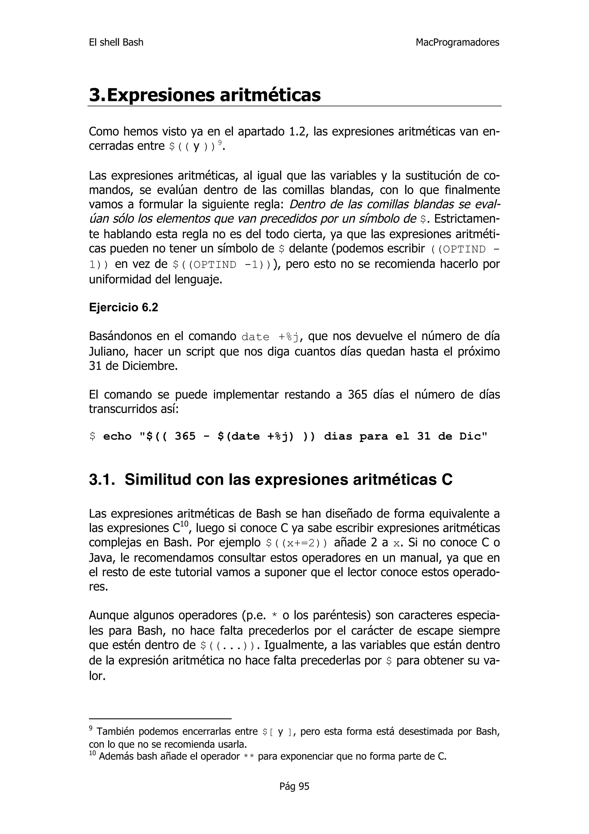 El shell Bash                                                        MacProgramadores




3. Expresiones aritméticas
Como hemos visto ya en el apartado 1.2, las expresiones aritméticas van en-
cerradas entre $(( y ))9.

Las expresiones aritméticas, al igual que las variables y la sustitución de co-
mandos, se evalúan dentro de las comillas blandas, con lo que finalmente
vamos a formular la siguiente regla: Dentro de las comillas blandas se eval-
úan sólo los elementos que van precedidos por un símbolo de $. Estrictamen-
te hablando esta regla no es del todo cierta, ya que las expresiones aritméti-
cas pueden no tener un símbolo de $ delante (podemos escribir ((OPTIND -
1)) en vez de $((OPTIND -1))), pero esto no se recomienda hacerlo por
uniformidad del lenguaje.

Ejercicio 6.2

Basándonos en el comando date +%j, que nos devuelve el número de día
Juliano, hacer un script que nos diga cuantos días quedan hasta el próximo
31 de Diciembre.

El comando se puede implementar restando a 365 días el número de días
transcurridos así:

$ echo "$(( 365 - $(date +%j) )) dias para el 31 de Dic"


3.1. Similitud con las expresiones aritméticas C

Las expresiones aritméticas de Bash se han diseñado de forma equivalente a
las expresiones C10, luego si conoce C ya sabe escribir expresiones aritméticas
complejas en Bash. Por ejemplo $((x+=2)) añade 2 a x. Si no conoce C o
Java, le recomendamos consultar estos operadores en un manual, ya que en
el resto de este tutorial vamos a suponer que el lector conoce estos operado-
res.

Aunque algunos operadores (p.e. * o los paréntesis) son caracteres especia-
les para Bash, no hace falta precederlos por el carácter de escape siempre
que estén dentro de $((...)). Igualmente, a las variables que están dentro
de la expresión aritmética no hace falta precederlas por $ para obtener su va-
lor.



9
   También podemos encerrarlas entre $[ y ], pero esta forma está desestimada por Bash,
con lo que no se recomienda usarla.
10
   Además bash añade el operador ** para exponenciar que no forma parte de C.


                                        Pág 95
 