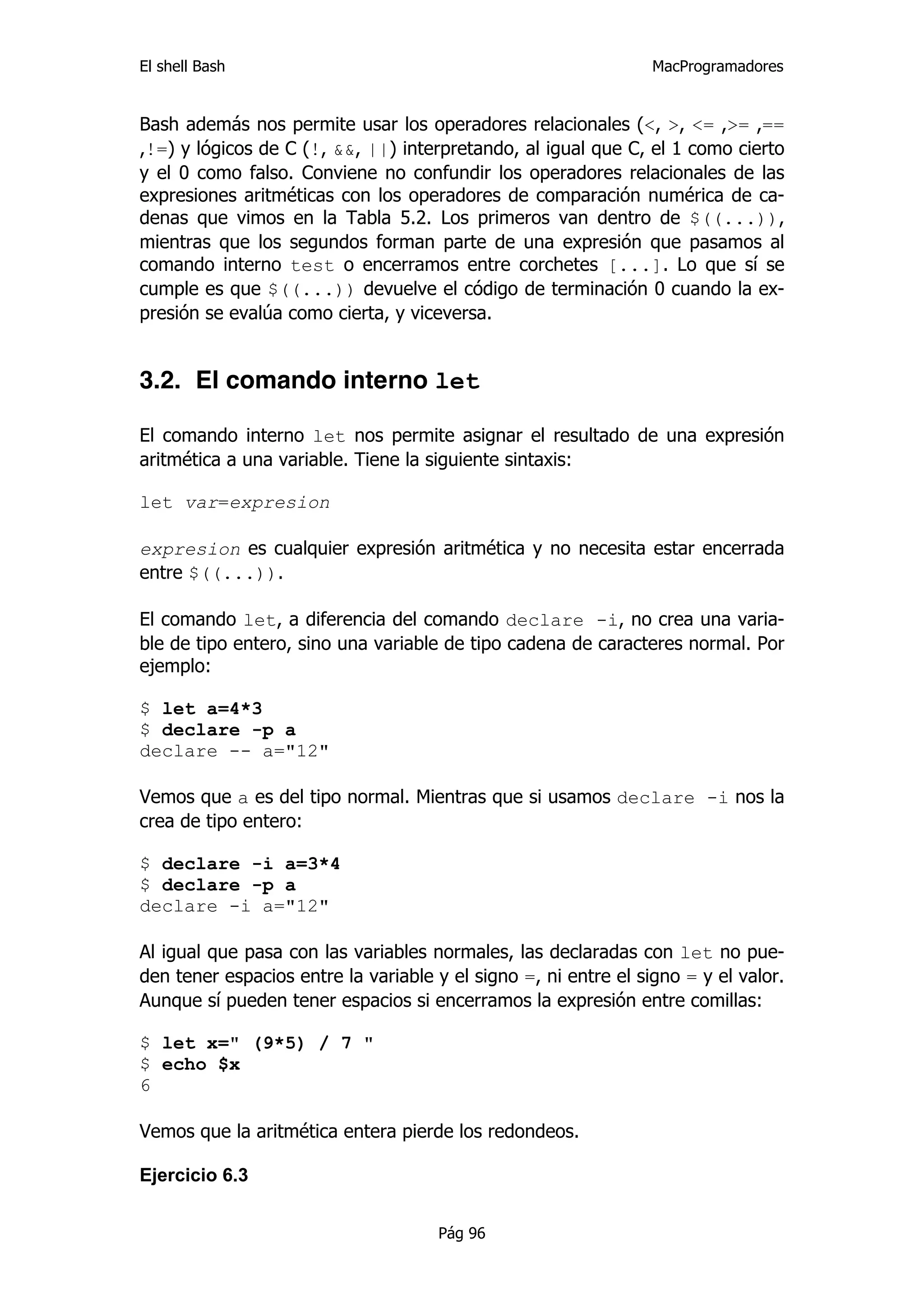 El shell Bash                                                    MacProgramadores


Bash además nos permite usar los operadores relacionales (<, >, <= ,>= ,==
,!=) y lógicos de C (!, &&, ||) interpretando, al igual que C, el 1 como cierto
y el 0 como falso. Conviene no confundir los operadores relacionales de las
expresiones aritméticas con los operadores de comparación numérica de ca-
denas que vimos en la Tabla 5.2. Los primeros van dentro de $((...)),
mientras que los segundos forman parte de una expresión que pasamos al
comando interno test o encerramos entre corchetes [...]. Lo que sí se
cumple es que $((...)) devuelve el código de terminación 0 cuando la ex-
presión se evalúa como cierta, y viceversa.


3.2. El comando interno let

El comando interno let nos permite asignar el resultado de una expresión
aritmética a una variable. Tiene la siguiente sintaxis:

let var=expresion

expresion es cualquier expresión aritmética y no necesita estar encerrada
entre $((...)).

El comando let, a diferencia del comando declare -i, no crea una varia-
ble de tipo entero, sino una variable de tipo cadena de caracteres normal. Por
ejemplo:

$ let a=4*3
$ declare -p a
declare -- a="12"

Vemos que a es del tipo normal. Mientras que si usamos declare -i nos la
crea de tipo entero:

$ declare -i a=3*4
$ declare -p a
declare -i a="12"

Al igual que pasa con las variables normales, las declaradas con let no pue-
den tener espacios entre la variable y el signo =, ni entre el signo = y el valor.
Aunque sí pueden tener espacios si encerramos la expresión entre comillas:

$ let x=" (9*5) / 7 "
$ echo $x
6

Vemos que la aritmética entera pierde los redondeos.

Ejercicio 6.3


                                      Pág 96
 