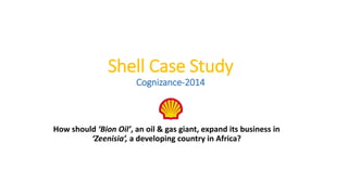 Shell Case Study
Cognizance-2014
How should ‘Bion Oil’, an oil & gas giant, expand its business in
‘Zeenisia’, a developing country in Africa?
 