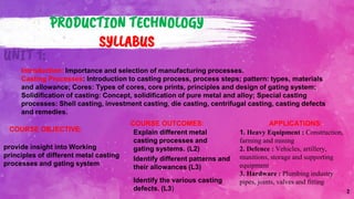 2
PRODUCTION TECHNOLOGY
SYLLABUS
UNIT 1:
Introduction: Importance and selection of manufacturing processes.
Casting Processes: Introduction to casting process, process steps; pattern: types, materials
and allowance; Cores: Types of cores, core prints, principles and design of gating system;
Solidification of casting: Concept, solidification of pure metal and alloy; Special casting
processes: Shell casting, investment casting, die casting, centrifugal casting, casting defects
and remedies.
provide insight into Working
principles of different metal casting
processes and gating system
COURSE OBJECTIVE:
COURSE OUTCOMES:
Explain different metal
casting processes and
gating systems. (L2)
APPLICATIONS:
Identify different patterns and
their allowances (L3)
1. Heavy Equipment : Construction,
farming and mining
2. Defence : Vehicles, artillery,
munitions, storage and supporting
equipment
3. Hardware : Plumbing industry
pipes, joints, valves and fitting
Identify the various casting
defects. (L3)
 