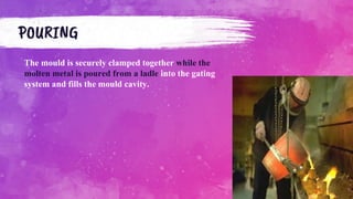 The mould is securely clamped together while the
molten metal is poured from a ladle into the gating
system and fills the mould cavity.
POURING
 