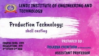 Production Technology:
shell casting
COURSE CODE: C211
REGULATION: R19
2nd BTECH 2nd SEM
PREPARED BY :
POLAYYA CHINTADA M.TECH,M.B.A,(PhD)
ASSISTANT PROFESSOR
LENDI INSTITUTE OF ENGINEERING AND
TECHNOLOGY
 