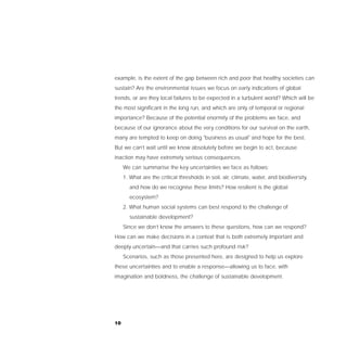 example, is the extent of the gap between rich and poor that healthy societies can
sustain? Are the environmental issues we focus on early indications of global
trends, or are they local failures to be expected in a turbulent world? Which will be
the most significant in the long run, and which are only of temporal or regional
importance? Because of the potential enormity of the problems we face, and
because of our ignorance about the very conditions for our survival on the earth,
many are tempted to keep on doing "business as usual" and hope for the best.
But we can’t wait until we know absolutely before we begin to act, because
inaction may have extremely serious consequences.
     We can summarise the key uncertainties we face as follows:
     1. What are the critical thresholds in soil, air, climate, water, and biodiversity,
       and how do we recognise these limits? How resilient is the global
       ecosystem?
     2. What human social systems can best respond to the challenge of
       sustainable development?
     Since we don’t know the answers to these questions, how can we respond?
How can we make decisions in a context that is both extremely important and
deeply uncertain—and that carries such profound risk?
     Scenarios, such as those presented here, are designed to help us explore
these uncertainties and to enable a response—allowing us to face, with
imagination and boldness, the challenge of sustainable development.




10
 