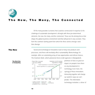 T h e N e w, T h e M a n y, T h e C o n n e c t e d



                       Of the many possible scenarios that could be constructed in response to the
                  challenge of sustainable development, all begin with three pre-determined
                  elements: the new, the many, and the connected. These are the driving forces that
                  shape the global business environment and that will persist in any scenario. They
                  form the common starting point from which the three stories emerge—and
                  then diverge.


The New                Social and technological innovations lead to many new products and
                  processes, and these will inevitably affect sustainability. Biotechnology, for
                  example, offers an astonishing array of new opportunities and ethical choices.
                  The Grameen Bank, which pioneered micro-credit agencies in Bangladesh,

   The Next Era   Power (bits / second)                  Hardware cost for human     promises to have as great an
   of Computing   / unit cost (1990$)                         equivalence (1990$)
                  1012                                                       103
                                                                                     impact on people’s lives there
                                "Human equivalence" in a personal computer
                              "Human equivalence" in a supercomputer                 as any development in
                   106                                                        109
                                                                                     technology. Even more, the

                   100                                                        1015   synergy of these innovations
                                                                                     interacting together will change
                  10-6                                                        1021
                                                                                     our world in ways we can’t
                       1900    1920      1940   1960   1980    2000    2020
                                                                                     predict. The information
                    gallium arsenide     hybrid chip   relay
                    microprocessor       transistor    mechanical                    technology revolution, a driver of
                    integrated circuit   vacuum tube



                  12
 