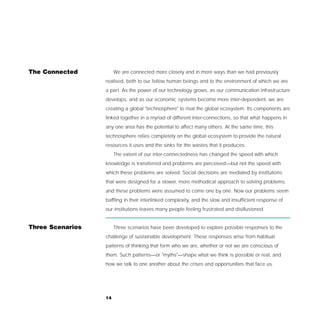 The Connected          We are connected more closely and in more ways than we had previously
                  realised, both to our fellow human beings and to the environment of which we are
                  a part. As the power of our technology grows, as our communication infrastructure
                  develops, and as our economic systems become more inter-dependent, we are
                  creating a global "technosphere" to rival the global ecosystem. Its components are
                  linked together in a myriad of different inter-connections, so that what happens in
                  any one area has the potential to affect many others. At the same time, this
                  technosphere relies completely on the global ecosystem to provide the natural
                  resources it uses and the sinks for the wastes that it produces.
                       The extent of our inter-connectedness has changed the speed with which
                  knowledge is transferred and problems are perceived—but not the speed with
                  which these problems are solved. Social decisions are mediated by institutions
                  that were designed for a slower, more methodical approach to solving problems,
                  and these problems were assumed to come one by one. Now our problems seem
                  baffling in their interlinked complexity, and the slow and insufficient response of
                  our institutions leaves many people feeling frustrated and disillusioned.


Three Scenarios        Three scenarios have been developed to explore possible responses to the
                  challenge of sustainable development. These responses arise from habitual
                  patterns of thinking that form who we are, whether or not we are conscious of
                  them. Such patterns—or "myths"—shape what we think is possible or real, and
                  how we talk to one another about the crises and opportunities that face us.




                  14
 