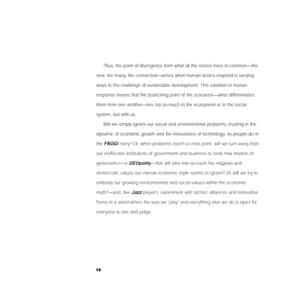 Thus, the point of divergence from what all the stories have in common—the

new, the many, the connected—arises when human actors respond in varying

ways to the challenge of sustainable development. This variation in human

response means that the branching point of the scenarios—what differentiates

them from one another—lies not so much in the ecosystem or in the social

system, but with us.

     Will we simply ignore our social and environmental problems, trusting in the

dynamic of economic growth and the innovations of technology, as people do in

the FROG! story? Or, when problems reach a crisis point, will we turn away from

our ineffective institutions of government and business to seek new models of

governance—a GEOpolity—that will take into account the religious and

democratic values our narrow economic myth seems to ignore? Or will we try to

embody our growing environmental and social values within the economic

myth?—and, like Jazz players, experiment with ad hoc alliances and innovative

forms in a world where the way we "play" and everything else we do is open for

everyone to see and judge.




16
 