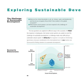 Exploring Sustainable Deve

The Challenge         q What are the critical thresholds in soil, air, climate, water, and biodiversity,
of Sustainable
                        and how do we recognise these limits? How resilient is the global
Development
                        ecosystem?
                      q What human social systems can best respond to the challenge of
                        sustainable development?


                      The two questions are explored in different ways in the scenarios. In FROG!
                 the response is inadequate—the human social systems are unable to meet the
                 challenge of sustainable development, a challenge made more difficult by a
                 vulnerable natural system. In GEOpolity the response is to build an interlocking
                 governance structure coordinated at the international level. In Jazz markets are
                 harnessed for finding solutions to sustainable development.

                                                                                            Resilient


Scenario                 More
Dimensions            Sustainable


                                                                                            Resilence
                                                                                             of Global
                                                                                            Ecosystem

                                                                                Jazz

                         Less               GEOpolity
                      Sustainable

                                                              FROG!                         Vulnerable

                                       Guidance to market             Extension of market
                                                              NOW
                                                     Human Social Systems

                 18
 