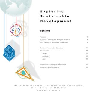 E x p l o r i n g
                                     S u s t a i n a b l e
                                     D e v e l o p m e n t


                                     Contents

                                     Foreword                                                             2
                                     Scenarios—Thinking and Acting on the Future                          4
                                     The Challenge of Sustainable Development                             6


                                     The New, the Many, the Connected                                    11
                                     The Scenarios                                                       17
                                        FROG!                                                            20
                                        GEOpolity                                                        22
                                        Jazz                                                             24


                                     Business and Sustainable Development                                27
                                     Scenario Project Participants                                       28




W o r l d   B u s i n e s s   C o u n c i l    f o r     S u s t a i n a b l e   D e v e l o p m e n t
                       G l o b a l   S c e n a r i o s       2 0 0 0 - 2 0 5 0
                                S u m m a r y          B r o c h u r e
 