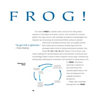 F RO G !
                       The world of FROG! is a familiar world—at least at first. Many nations
                  experience a fair degree of economic success, and, for almost all, economic
                  growth is the major concern, with sustainable development acknowledged to be
                  important, but not pressing. As environmental NGOs continue to demand
                                    enforcement of standards that have been set in global summits,
“To get rich is glorious.”          those nations who are striving to develop argue that if the
– Deng Xiaoping                     developed nations insist on raising environmental standards, they
                                    should “First Raise Our Growth!” Indeed, in this scenario, some
                  nations leapfrog from underdeveloped status to benchmarker in particular areas
                  of technology. People in western nations respond in uneven ways—sometimes by
                  offering help in improving the environment, and sometimes in raising various cries
                                                                         of “FROG!” themselves,
  Dynamics of
       FROG!                                                             especially in response to
                                                     Local focus
                                                     (survival, jobs,
                   Weak global                     short-term returns)   perceived threats from
                   cooperation
                                                                         underdeveloped nations in the
                            Signals
                            not read                                     areas of employment and
                                                                         copyright and patent
                                                                         infringement.
                                                      Ecological
                                                     vulnerability          People value sustainable
                           Insufficient
                            response
                          to ecological
                                                                         development in the FROG!
                            problems


                  20
 