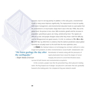 scenario—but it is not top priority. In addition, in the early years, environmental
                  health in many areas improves significantly. The improvement in local air quality,
                  solid waste management, and environmental education leads to a perception that
                  the environment is in much better shape than it was in the late 1990s. But at the
                  global level, the picture is less clear. With economic growth and the increase in
                  population, greenhouse gases are rising, unnoticed by most. The signals are
                  difficult to read, and people disagree about what they mean—both the difficulty
                  and the disagreement are good reasons, it is felt, to continue to “First Raise Our
                  Growth!” But, by 2050 there is evidence that the darkest predictions about global
                  warming are actually nearer to the truth than the more optimistic ones.
                       In FROG!, the habitual reliance on technology has not been sufficient to solve
                  longer-term problems of either environmental or social health. Globalisation and
“We learn geology the day after               liberalisation of markets along with the pressures of
the earthquake.”                              rapid urbanisation have raised the degree of social
– Ralph Waldo Emerson                         inequity and unrest to a level that threatens basic
                  survival of both human and environmental ecosystems.
                       In this scenario, people react like the proverbial frog: when placed in boiling
                  water, the frog leaped out of danger; but placed in cold water that was gradually
                  heated to the boiling point, the complacent frog was boiled to death.




                  21
 