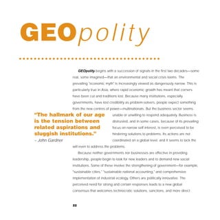 GEOp o l i t y
                       GEOpolity begins with a succession of signals in the first two decades—some
                  real, some imagined—that an environmental and social crisis looms. The
                  prevailing "economic myth" is increasingly viewed as dangerously narrow. This is
                  particularly true in Asia, where rapid economic growth has meant that corners
                  have been cut and traditions lost. Because many institutions, especially
                  governments, have lost credibility as problem-solvers, people expect something
                  from the new centres of power—multinationals. But the business sector seems
 “The hallmark of our age                   unable or unwilling to respond adequately. Business is
 is the tension between                     distrusted, and in some cases, because of its prevailing
 related aspirations and                    focus on narrow self-interest, is even perceived to be
 sluggish institutions.”                    hindering solutions to problems. Its actions are not
 – John Gardner                             coordinated on a global level, and it seems to lack the
                  will even to address the problems.
                       Because neither governments nor businesses are effective in providing
                  leadership, people begin to look for new leaders and to demand new social
                  institutions. Some of these involve the strengthening of government—for example,
                  "sustainable cities," "sustainable national accounting," and comprehensive
                  implementation of industrial ecology. Others are politically innovative. The
                  perceived need for strong and certain responses leads to a new global
                  consensus that welcomes technocratic solutions, sanctions, and more direct



                  22
 
