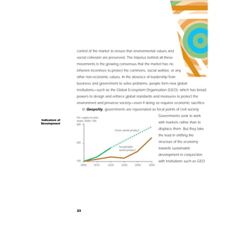 control of the market to ensure that environmental values and
                social cohesion are preserved. The impetus behind all these
                movements is the growing consensus that the market has no
                inherent incentives to protect the commons, social welfare, or any
                other non-economic values. In the absence of leadership from
                business and government to solve problems, people form new global
                institutions—such as the Global Ecosystem Organisation (GEO), which has broad
                powers to design and enforce global standards and measures to protect the
                environment and preserve society—even if doing so requires economic sacrifice.
                      In Geopolity, governments are rejuvenated as focal points of civil society.

                Per capita income
                                                                          Governments seek to work
Indicators of   Index 2000=100
Development                                                               with markets rather than to
                300

                                             Gross world product          displace them. But they take
                                                                          the lead in shifting the

                200                                                       structure of the economy
                                                Sustainable
                                                world product
                                                                          towards sustainable
                                                                          development in conjunction
                100                                                       with institutions such as GEO.
                   2000      2010     2020        2030      2040   2050




                23
 