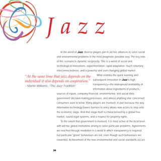 Jazz
                             In the world of Jazz, diverse players join in ad hoc alliances to solve social
                          and environmental problems in the most pragmatic possible way. The key note
                          of this scenario is dynamic reciprocity. This is a world of social and
                          technological innovations, experimentation, rapid adaptation, much voluntary
                          interconnectedness, and a powerful and ever-changing global market.
                                                               What enables the quick learning and
“At the same time that jazz depends on the
                                                           subsequent innovation in Jazz is high
individual it also depends on cooperation.”
                                                           transparency—the widespread availability of
– Martin Williams, “The Jazz Tradition”
                                                           information about ingredients of products,
                          sources of inputs, company financial, environmental, and social data,
                          government decision-making processes, and almost anything else concerned
                          consumers want to know. Many players are involved, in part because the way
                          information technology lowers barriers to entry allows new actors to step onto
                          the economic stage. And that stage itself is characterised by a global free
                          market, sound legal systems, and a respect for property rights.
                             To the extent that government is involved, it is most active at the local level,
                          with ad hoc global institutions arising to solve particular problems. Agreements
                          are reached through mediation in a world in which transparency is required,
                          but particular "green" behaviours are not, even though such behaviours are
                          rewarded. Achievement of the new environmental and social standards occurs



                     24
 