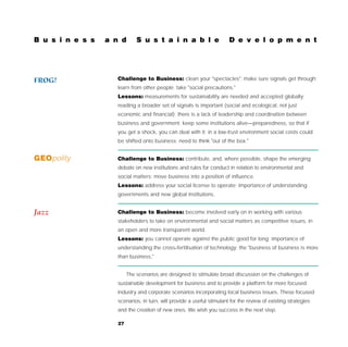 B u s i n e s s   a n d       S u s t a i n a b l e                     D e v e l o p m e n t




FROG!                Challenge to Business: clean your "spectacles"; make sure signals get through;
                     learn from other people; take "social precautions."
                     Lessons: measurements for sustainability are needed and accepted globally;
                     reading a broader set of signals is important (social and ecological, not just
                     economic and financial); there is a lack of leadership and coordination between
                     business and government; keep some institutions alive—preparedness, so that if
                     you get a shock, you can deal with it; in a low-trust environment social costs could
                     be shifted onto business; need to think "out of the box."


GEOpolity            Challenge to Business: contribute, and, where possible, shape the emerging
                     debate on new institutions and rules for conduct in relation to environmental and
                     social matters; move business into a position of influence.
                     Lessons: address your social license to operate; importance of understanding
                     governments and new global institutions.


Jazz                 Challenge to Business: become involved early on in working with various
                     stakeholders to take on environmental and social matters as competitive issues, in
                     an open and more transparent world.
                     Lessons: you cannot operate against the public good for long; importance of
                     understanding the cross-fertilisation of technology; the "business of business is more
                     than business."


                          The scenarios are designed to stimulate broad discussion on the challenges of
                     sustainable development for business and to provide a platform for more focused
                     industry and corporate scenarios incorporating local business issues. These focused
                     scenarios, in turn, will provide a useful stimulant for the review of existing strategies
                     and the creation of new ones. We wish you success in the next step.

                     27
 