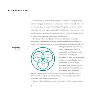F o r e w o r d




                       "Sustainability," or "sustainable development," is a topic of our age and by its

                   nature is ambiguous and elusive. As our extensive interviews showed, many can

                   be emotional about the subject without fully defining what it is. We need not be

                   ashamed of this, for to explore sustainability at this juncture in human history is to

                   raise fundamental questions of how humanity defines itself and how each one of

                   us comes to terms with the challenges of the 21st century.
                       We started with the Brundtland Commission's definition of sustainable
                   development: “Humanity has the ability to make development sustainable—to
                   ensure that it meets the needs of the present without compromising the ability of

  Sustainability
                                                                 future generations to meet their own
      Domains
                                                                 needs.” Our own explorations of
                                       Myths
                                                                 sustainability identified these major
                           Economy             Governance        components: economy and
                              &                    &
                          Technology             Equity          technology; ecology and demography;
                                                                 and governance and equity. These

                                    Ecology                      components we saw as being
                                       &
                                  Demography                     embedded in the prevailing myths—
                                                                 those deep premises about how the
                                                                 world works, which we take for
                   granted. In industrial and trading societies the economic myth of self-interest
                   dominates. We have built scenarios to illustrate a number of plausible routes
                   forward that pose challenges for business.
                       Scenarios do not claim to be, and are not, value free. They recognise that we


                   2
 