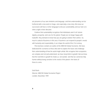 are prisoners of our own mindsets and language, and that understanding can be
furthered with a new word or image, and especially a new story. We know our
successors will have a richer language to discuss sustainability, and our task is to
shine a light in their direction.
    I believe that sustainability recognises that individuals want it all: human
dignity; prosperity; and care for the planet. People are no longer happy with
tradeoffs; they demand to know how you are going to deliver their wishes. So,
much is asked of business in this area. If business can respond to people's needs
with humanity and responsibility, it can shape the world of the 21st century.
    This brochure contains an outline of the WBCSD Global Scenarios. We have
dedicated the scenarios to those who wish to explore the future and challenge
their understanding of how the world might unfold. We recognise that ecosystems
are complex and not well understood; we have fuzzy limits to growth. But we know
that the real limits to growth lie inside us, not outside; and that we cannot be fully
human without being sensitive to the needs of the planet—the home of
those to come.




Ged Davis
Director, WBCSD Global Scenarios Project
London, November 1997




3
 