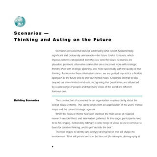 Scenarios —
Thinking and Acting on the Future

                         Scenarios are powerful tools for addressing what is both fundamentally
                     significant and profoundly unknowable—the future. Unlike forecasts, which
                     impose patterns extrapolated from the past onto the future, scenarios are
                     plausible, pertinent, alternative stories that are concerned more with strategic
                     thinking than with strategic planning, and more specifically with the quality of that
                     thinking. As we enter these alternative stories, we are guided to practice a flexible
                     approach to the future and to alter our mental maps. Scenarios attempt to look
                     beyond our more limited mind-sets, recognising that possibilities are influenced
                     by a wide range of people and that many views of the world are different
                     from our own.


Building Scenarios       The construction of scenarios for an organisation requires clarity about the
                     overall focus or theme. This clarity arises from an appreciation of the users’ mental
                     maps and the current strategic agenda.
                         When the focus or theme has been clarified, the main areas of required
                     research are identified, and information gathered. At this stage, participants need
                     to be far-ranging, deliberately taking in a wide range of views so as to construct a
                     basis for creative thinking, and to get "outside the box."
                         The next step is to identify and analyse driving forces that will shape the
                     environment. What will persist and can be forecast (for example, demography in



                     4
 