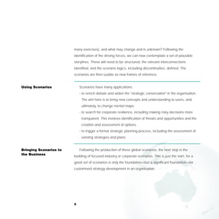 many exercises), and what may change and is unknown? Following the
                        identification of the driving forces, we can now contemplate a set of plausible
                        storylines. These will need to be structured, the relevant interconnections
                        identified, and the scenario logics, including discontinuities, defined. The
                        scenarios are then usable as new frames of reference.


Using Scenarios             Scenarios have many applications:
                            - to enrich debate and widen the "strategic conversation" in the organisation.
                             The aim here is to bring new concepts and understanding to users, and,
                             ultimately, to change mental maps.
                            - to search for corporate resilience, including making risky decisions more
                             transparent. This involves identification of threats and opportunities and the
                             creation and assessment of options.
                            - to trigger a formal strategic planning process, including the assessment of
                             existing strategies and plans.


Bringing Scenarios to       Following the production of these global scenarios, the next step is the
the Business
                        building of focused industry or corporate scenarios. This is just the start, for a
                        good set of scenarios is only the foundation—but a significant foundation—for
                        customised strategy development in an organisation.




                        5
 
