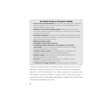 Ten Global Threats to Ecosystem Viability
    1. Loss of crop and grazing land due to erosion, desertification, conversion
       of land to non-farm uses, and other factors—currently totalling a loss of
       about 20 million hectares a year.
    2. Depletion of the world’s tropical forests, leading to loss of resources,
       soil erosion, flooding, and loss of biodiversity—currently at a rate of about
       10 million hectares a year.
    3. Extinction of species, principally from the global loss of habitat, and the
       associated loss of genetic diversity—currently over 1000 plant and animal
       species becoming extinct each year.
    4. Rapid population growth.
    5. Shortages of fresh water resources.
    6. Overfishing, habitat destruction, and pollution in the marine
       environment—25 of the world’s most valuable fisheries are already
       seriously depleted due to overfishing.
    7. Threats to human health from mismanagement of pesticides and
       hazardous substances, and from waterborne pathogens.
    8. Climate change probably related to increasing concentrations of
       greenhouse gases in the atmosphere.
    9. Acid rain and, more generally, the effects of a complex mix of air
       pollutants on fisheries, forests, and crops.
    10. Pressures on energy resources, including shortages of fuelwood.

century to incorporate major technological changes into basic systems such as
agriculture, energy, and transport. Our capacity to absorb new technology may
depend less on its availability than on our ability to appreciate its importance and
the willingness of society to entertain a change of mind. In many cases, only the
synergy of a number of technological developments, together with social learning,
allows new opportunities to be seized.


8
 