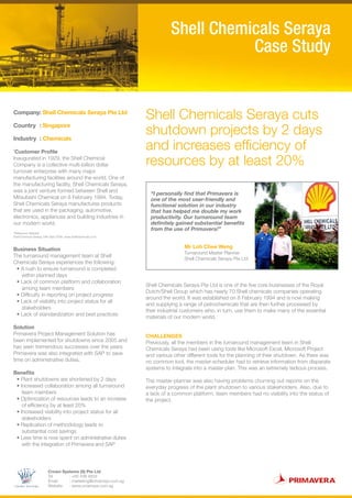 CROWN SYSTEMS
Crown Systems (S) Pte Ltd
Tel 	 : +65 438 4834
Email 	 : marketing@crownsys.com.sg
Website 	 : www.crownsys.com.sg
Shell Chemicals Seraya cuts
shutdown projects by 2 days
and increases efficiency of
resources by at least 20%
Shell Chemicals Seraya
Case Study
Company: Shell Chemicals Seraya Pte Ltd
Country : Singapore
Industry : Chemicals
*
Customer Profile
Inaugurated in 1929, the Shell Chemical
Company is a collective multi-billion dollar
turnover enterprise with many major
manufacturing facilities around the world. One of
the manufacturing facility, Shell Chemicals Seraya,
was a joint venture formed between Shell and
Mitsubishi Chemical on 8 February 1994. Today,
Shell Chemicals Seraya manufactures products
that are used in the packaging, automotive,
electronics, appliances and building industries in
our modern world.
Business Situation
The turnaround management team at Shell
Chemicals Seraya experiences the following:
• A rush to ensure turnaround is completed
within planned days
• Lack of common platform and collaboration
among team members
• Difficulty in reporting on project progress
• Lack of visibility into project status for all
stakeholders
• Lack of standardization and best practices
Solution
Primavera Project Management Solution has
been implemented for shutdowns since 2005 and
has seen tremendous successes over the years.
Primavera was also integrated with SAP to save
time on administrative duties.
Benefits
• Plant shutdowns are shortened by 2 days
• Increased collaboration among all turnaround
team members
• Optimization of resources leads to an increase
of efficiency by at least 20%
• Increased visibility into project status for all
stakeholders
• Replication of methodology leads to
substantial cost savings
• Less time is now spent on administrative duties
with the integration of Primavera and SAP
Shell Chemicals Seraya Pte Ltd is one of the five core businesses of the Royal
Dutch/Shell Group which has nearly 70 Shell chemicals companies operating
around the world. It was established on 8 February 1994 and is now making
and supplying a range of petrochemicals that are then further processed by
their industrial customers who, in turn, use them to make many of the essential
materials of our modern world.
CHALLENGES
Previously, all the members in the turnaround management team in Shell
Chemicals Seraya had been using tools like Microsoft Excel, Microsoft Project
and various other different tools for the planning of their shutdown. As there was
no common tool, the master-scheduler had to retrieve information from disparate
systems to integrate into a master plan. This was an extremely tedious process.
The master-planner was also having problems churning out reports on the
everyday progress of the plant shutdown to various stakeholders. Also, due to
a lack of a common platform, team members had no visibility into the status of
the project.
“I personally find that Primavera is
one of the most user-friendly and
functional solution in our industry
that has helped me double my work
productivity. Our turnaround team
definitely gained substantial benefits
from the use of Primavera!”
Mr Loh Chee Weng
Turnaround Master Planner
Shell Chemicals Seraya Pte Ltd
*Reference: Website
Shell Chemical Seraya,19th Sept 2008, www.shellchemicals.com
 