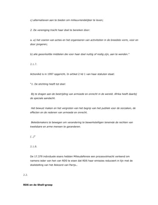 c) alternatieven aan te bieden om milieuvriendelijker te leven;
2. De vereniging tracht haar doel te bereiken door:
a. a) het voeren van acties en het organiseren van activiteiten in de breedste vorm, voor en
door jongeren;
b) alle geoorloofde middelen die voor haar doel nuttig of nodig zijn, aan te wenden.”
2.1.7.
ActionAid is in 1997 opgericht. In artikel 2 lid 1 van haar statuten staat:
“1. De stichting heeft tot doel:
Bij te dragen aan de bestrijding van armoede en onrecht in de wereld. Afrika heeft daarbij
de speciale aandacht.
Het bewust maken en het vergroten van het begrip van het publiek voor de oorzaken, de
effecten en de redenen van armoede en onrecht.
Beleidsmakers te bewegen om verandering te bewerkstelligen teneinde de rechten van
kwetsbare en arme mensen te garanderen.
(…)”
2.1.8.
De 17.379 individuele eisers hebben Milieudefensie een procesvolmacht verleend om
namens ieder van hen van RDS te eisen dat RDS haar emissies reduceert in lijn met de
doelstelling van het Akkoord van Parijs.1
2.2.
RDS en de Shell-groep
 