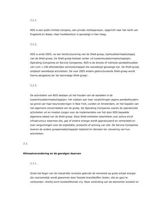 2.2.1.
RDS is een public limited company, een private rechtspersoon, opgericht naar het recht van
Engeland en Wales. Haar hoofdkantoor is gevestigd in Den Haag.
2.2.2.
RDS is sinds 2005, na een herstructurering van de Shell-groep, tophoudstermaatschappij
van de Shell-groep. De Shell-groep bestaat verder uit tussenhoudstermaatschappijen,
Operating Companies en Service Companies. RDS is de directe of indirecte aandeelhoudster
van ruim 1.100 afzonderlijke vennootschappen die wereldwijd gevestigd zijn. De Shell-groep
ontplooit wereldwijd activiteiten. De voor 2005 anders gestructureerde Shell-groep wordt
hierna aangeduid als ‘de toenmalige Shell-groep’.
2.2.3.
De activiteiten van RDS bestaan uit het houden van de aandelen in de
tussenhoudstermaatschappijen, het voldoen aan haar verplichtingen jegens aandeelhouders
op grond van haar beursnoteringen in New York, Londen en Amsterdam, en het bepalen van
het algemene concernbeleid van de groep. De Operating Companies voeren de operationele
activiteiten uit en moeten zorgen voor de implementatie van het door RDS bepaalde
algemene beleid van de Shell-groep. Deze Shell-entiteiten beschikken over activa en/of
infrastructuur waarmee olie, gas of andere energie wordt geproduceerd en verhandeld en
over vergunningen voor de exploitatie, productie of winning van olie. De Service Companies
leveren de andere groepsmaatschappijen bijstand en diensten ter uitvoering van hun
activiteiten.
2.3.
Klimaatverandering en de gevolgen daarvan
2.3.1.
Sinds het begin van de industriële revolutie gebruikt de mensheid op grote schaal energie
die voornamelijk wordt gewonnen door fossiele brandstoffen (kolen, olie en gas) te
verbranden. Hierbij komt koolstofdioxide vrij. Deze verbinding van de elementen koolstof en
 