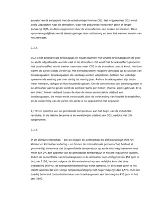 zuurstof wordt aangeduid met de scheikundige formule CO2. Het vrijgekomen CO2 wordt
deels uitgestoten naar de atmosfeer, waar het gedurende honderden jaren of langer
aanwezig blijft, en deels opgenomen door de ecosystemen van bossen en oceanen. Deze
opnamemogelijkheid wordt steeds geringer door ontbossing en door het warmer worden van
het zeewater.
2.3.2.
CO2 is het belangrijkste broeikasgas en houdt tezamen met andere broeikasgassen de door
de aarde uitgestraalde warmte vast in de atmosfeer. Dit wordt het broeikaseffect genoemd.
Het broeikaseffect wordt sterker naarmate meer CO2 in de atmosfeer terecht komt. Hierdoor
warmt de aarde steeds verder op. Het klimaatsysteem reageert vertraagd op de uitstoot van
broeikasgassen: broeikasgassen die vandaag worden uitgestoten, hebben hun volledige
opwarmende werking pas over dertig tot veertig jaar. Andere broeikasgassen zijn onder
meer methaan, lachgas en fluorhoudende gassen. Om de concentratie van broeikasgassen in
de atmosfeer aan te geven wordt de eenheid ‘parts per million’ (hierna: ppm) gebruikt. Er is
een direct, lineair verband tussen de door de mens veroorzaakte uitstoot van
broeikasgassen, die mede wordt veroorzaakt door de verbranding van fossiele brandstoffen,
en de opwarming van de aarde. De aarde is nu opgewarmd met ongeveer
1,1ºC ten opzichte van de gemiddelde temperatuur aan het begin van de industriële
revolutie. In de laatste decennia is de wereldwijde uitstoot van CO2 jaarlijks met 2%
toegenomen.
2.3.3.
In de klimaatwetenschap – dat wil zeggen de wetenschap die zich bezighoudt met het
klimaat en klimaatverandering – en binnen de internationale gemeenschap bestaat al
geruime tijd consensus dat de gemiddelde temperatuur op aarde niet mag toenemen met
meer dan 2ºC ten opzichte van de gemiddelde temperatuur in het pre-industriële tijdperk.
Indien de concentratie van broeikasgassen in de atmosfeer niet uitstijgt boven 450 ppm in
het jaar 2100, bestaat volgens de klimaatwetenschap een redelijke kans dat deze
doelstelling (hierna: de tweegradendoelstelling) wordt gehaald. In de laatste jaren is het
inzicht gerezen dat een veilige temperatuurstijging niet hoger mag zijn dan 1,5ºC, met een
daarbij behorend concentratieniveau van broeikasgassen van ten hoogste 430 ppm in het
jaar 2100.
 