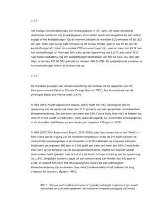2.3.4.
Het huidige concentratieniveau van broeikasgassen is 401 ppm. De totale wereldwijd
resterende ruimte om nog broeikasgassen uit te stoten wordt wel aangeduid als het carbon
budget of het koolstofbudget. Op dit moment belopen de mondiale CO2-emissies 40 Gt CO2
per jaar. Ieder jaar dat de CO2-emissies op dit niveau blijven, gaat er dus 40 Gt van het
koolstofbudget af. Indien de mondiale CO2-emissies hoger zijn, gaat er meer dan 40 Gt van
het koolstofbudget af. Voor een 50% kans op een opwarming van 1,5 ºC was vanaf 2017
naar beste inschatting nog een koolstofbudget beschikbaar van 580 Gt CO2.2 Nu, drie jaar
later, is hiervan 120 Gt CO2 gebruikt en resteert 460 Gt CO2. Bij gelijkblijvende emissies, is
het koolstofbudget binnen afzienbare tijd op.
2.3.5.
De mondiale gevolgen van klimaatverandering zijn kenbaar uit de rapporten van het
Intergovernmental Panel on Climate Change (hierna: IPCC), het klimaatpanel van de
Verenigde Naties (zie hierna onder 2.4.4).
In AR4 (IPCC Fourth Assessment Report, 2007) heeft het IPCC uiteengezet dat bij
opwarming van de aarde met meer dan 2º C sprake is van een gevaarlijke, onomkeerbare
klimaatverandering. Om een kans van meer dan 50% (‘more likely than not’) te hebben dat
deze 2º C niet wordt overschreden, moet, aldus dit rapport, de concentratie broeikasgassen
in de atmosfeer stabiliseren op een niveau van ongeveer 450 ppm in 2100.
In AR5 (IPCC Fifth Assessment Report, 2013-2014) staat beschreven dat er een ‘likely’ (>
66%) kans dat de stijging van de mondiale temperatuur onder de 2°C blijft wanneer de
concentratie broeikasgassen in de atmosfeer in 2100 stabiliseert op ongeveer 450 ppm.
Stabilisatie op ongeveer 500 ppm in 2100 geeft een kans van meer dan 50% (‘more likely
than not’) op het bereiken van de tweegradendoelstelling. Slechts een beperkt aantal
onderzoeken heeft gekeken naar scenario’s die leiden tot een limitering van de opwarming
tot 1,5ºC. Dergelijke scenario’s gaan uit van concentraties van minder dan 430 ppm in
2100. In rapport AR5 heeft het IPCC belangrijke risico’s die aan antropogene
klimaatverandering zijn verbonden (‘key risks’) onderverdeeld in vijf redenen tot zorg
(‘reasons for concern’, afgekort: RFC):
​ -
RFC 1: ‘Unique and treathened systems’ (unieke bedreigde systemen) zijn zowel
natuurlijke als culturele systemen. De mondiale temperatuurstijging zal ervoor
 