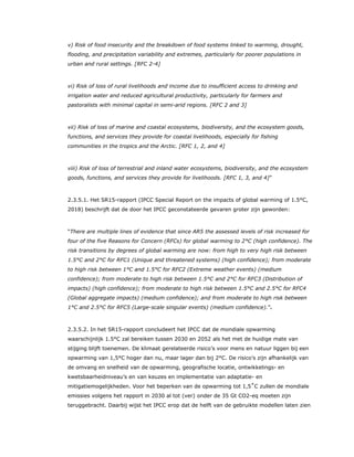 v) Risk of food insecurity and the breakdown of food systems linked to warming, drought,
flooding, and precipitation variability and extremes, particularly for poorer populations in
urban and rural settings. [RFC 2-4]
vi) Risk of loss of rural livelihoods and income due to insufficient access to drinking and
irrigation water and reduced agricultural productivity, particularly for farmers and
pastoralists with minimal capital in semi-arid regions. [RFC 2 and 3]
vii) Risk of loss of marine and coastal ecosystems, biodiversity, and the ecosystem goods,
functions, and services they provide for coastal livelihoods, especially for fishing
communities in the tropics and the Arctic. [RFC 1, 2, and 4]
viii) Risk of loss of terrestrial and inland water ecosystems, biodiversity, and the ecosystem
goods, functions, and services they provide for livelihoods. [RFC 1, 3, and 4]”
2.3.5.1. Het SR15-rapport (IPCC Special Report on the impacts of global warming of 1.5°C,
2018) beschrijft dat de door het IPCC geconstateerde gevaren groter zijn geworden:
“There are multiple lines of evidence that since AR5 the assessed levels of risk increased for
four of the five Reasons for Concern (RFCs) for global warming to 2°C (high confidence). The
risk transitions by degrees of global warming are now: from high to very high risk between
1.5°C and 2°C for RFC1 (Unique and threatened systems) (high confidence); from moderate
to high risk between 1°C and 1.5°C for RFC2 (Extreme weather events) (medium
confidence); from moderate to high risk between 1.5°C and 2°C for RFC3 (Distribution of
impacts) (high confidence); from moderate to high risk between 1.5°C and 2.5°C for RFC4
(Global aggregate impacts) (medium confidence); and from moderate to high risk between
1°C and 2.5°C for RFC5 (Large-scale singular events) (medium confidence).”4
2.3.5.2. In het SR15-rapport concludeert het IPCC dat de mondiale opwarming
waarschijnlijk 1.5°C zal bereiken tussen 2030 en 2052 als het met de huidige mate van
stijging blijft toenemen. De klimaat gerelateerde risico’s voor mens en natuur liggen bij een
opwarming van 1,5°C hoger dan nu, maar lager dan bij 2°C. De risico’s zijn afhankelijk van
de omvang en snelheid van de opwarming, geografische locatie, ontwikkelings- en
kwetsbaarheidniveau’s en van keuzes en implementatie van adaptatie- en
mitigatiemogelijkheden. Voor het beperken van de opwarming tot 1,5˚C zullen de mondiale
emissies volgens het rapport in 2030 al tot (ver) onder de 35 Gt CO2-eq moeten zijn
teruggebracht. Daarbij wijst het IPCC erop dat de helft van de gebruikte modellen laten zien
 