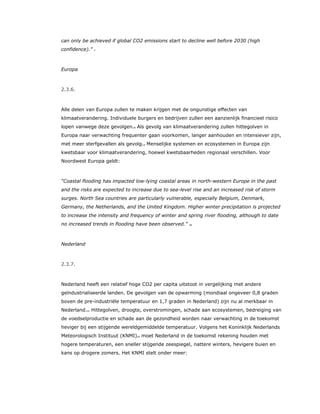 can only be achieved if global CO2 emissions start to decline well before 2030 (high
confidence).” 7
Europa
2.3.6.
Alle delen van Europa zullen te maken krijgen met de ongunstige effecten van
klimaatverandering. Individuele burgers en bedrijven zullen een aanzienlijk financieel risico
lopen vanwege deze gevolgen.8 Als gevolg van klimaatverandering zullen hittegolven in
Europa naar verwachting frequenter gaan voorkomen, langer aanhouden en intensiever zijn,
met meer sterfgevallen als gevolg.9 Menselijke systemen en ecosystemen in Europa zijn
kwetsbaar voor klimaatverandering, hoewel kwetsbaarheden regionaal verschillen. Voor
Noordwest Europa geldt:
“Coastal flooding has impacted low-lying coastal areas in north-western Europe in the past
and the risks are expected to increase due to sea-level rise and an increased risk of storm
surges. North Sea countries are particularly vulnerable, especially Belgium, Denmark,
Germany, the Netherlands, and the United Kingdom. Higher winter precipitation is projected
to increase the intensity and frequency of winter and spring river flooding, although to date
no increased trends in flooding have been observed.” 10
Nederland
2.3.7.
Nederland heeft een relatief hoge CO2 per capita uitstoot in vergelijking met andere
geïndustrialiseerde landen. De gevolgen van de opwarming (mondiaal ongeveer 0,8 graden
boven de pre-industriële temperatuur en 1,7 graden in Nederland) zijn nu al merkbaar in
Nederland.11 Hittegolven, droogte, overstromingen, schade aan ecosystemen, bedreiging van
de voedselproductie en schade aan de gezondheid worden naar verwachting in de toekomst
heviger bij een stijgende wereldgemiddelde temperatuur. Volgens het Koninklijk Nederlands
Meteorologisch Instituut (KNMI)12 moet Nederland in de toekomst rekening houden met
hogere temperaturen, een sneller stijgende zeespiegel, nattere winters, hevigere buien en
kans op drogere zomers. Het KNMI stelt onder meer:
 