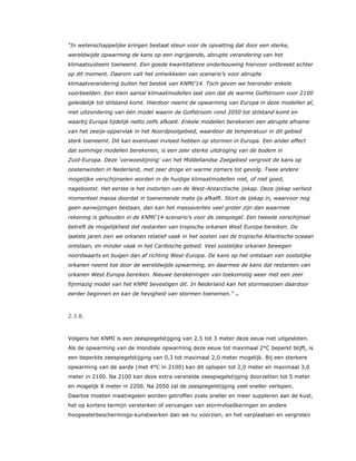 “In wetenschappelijke kringen bestaat steun voor de opvatting dat door een sterke,
wereldwijde opwarming de kans op een ingrijpende, abrupte verandering van het
klimaatsysteem toeneemt. Een goede kwantitatieve onderbouwing hiervoor ontbreekt echter
op dit moment. Daarom valt het ontwikkelen van scenario’s voor abrupte
klimaatverandering buiten het bestek van KNMI’14. Toch geven we hieronder enkele
voorbeelden. Een klein aantal klimaatmodellen laat zien dat de warme Golfstroom voor 2100
geleidelijk tot stilstand komt. Hierdoor neemt de opwarming van Europa in deze modellen af,
met uitzondering van één model waarin de Golfstroom rond 2050 tot stilstand komt en
waarbij Europa tijdelijk netto zelfs afkoelt. Enkele modellen berekenen een abrupte afname
van het zeeijs-oppervlak in het Noordpoolgebied, waardoor de temperatuur in dit gebied
sterk toeneemt. Dit kan eventueel invloed hebben op stormen in Europa. Een ander effect
dat sommige modellen berekenen, is een zeer sterke uitdroging van de bodem in
Zuid-Europa. Deze ‘verwoestijning’ van het Middellandse Zeegebied vergroot de kans op
oostenwinden in Nederland, met zeer droge en warme zomers tot gevolg. Twee andere
mogelijke verschijnselen worden in de huidige klimaatmodellen niet, of niet goed,
nagebootst. Het eerste is het instorten van de West-Antarctische ijskap. Deze ijskap verliest
momenteel massa doordat in toenemende mate ijs afkalft. Stort de ijskap in, waarvoor nog
geen aanwijzingen bestaan, dan kan het massaverlies veel groter zijn dan waarmee
rekening is gehouden in de KNMI’14-scenario’s voor de zeespiegel. Een tweede verschijnsel
betreft de mogelijkheid dat restanten van tropische orkanen West Europa bereiken. De
laatste jaren zien we orkanen relatief vaak in het oosten van de tropische Atlantische oceaan
ontstaan, en minder vaak in het Caribische gebied. Veel oostelijke orkanen bewegen
noordwaarts en buigen dan af richting West-Europa. De kans op het ontstaan van oostelijke
orkanen neemt toe door de wereldwijde opwarming, en daarmee de kans dat restanten van
orkanen West Europa bereiken. Nieuwe berekeningen van toekomstig weer met een zeer
fijnmazig model van het KNMI bevestigen dit. In Nederland kan het stormseizoen daardoor
eerder beginnen en kan de hevigheid van stormen toenemen.” 13
2.3.8.
Volgens het KNMI is een zeespiegelstijging van 2,5 tot 3 meter deze eeuw niet uitgesloten.
Als de opwarming van de mondiale opwarming deze eeuw tot maximaal 2°C beperkt blijft, is
een beperkte zeespiegelstijging van 0,3 tot maximaal 2,0 meter mogelijk. Bij een sterkere
opwarming van de aarde (met 4°C in 2100) kan dit oplopen tot 2,0 meter en maximaal 3,0
meter in 2100. Na 2100 kan deze extra versnelde zeespiegelstijging doorzetten tot 5 meter
en mogelijk 8 meter in 2200. Na 2050 zal de zeespiegelstijging veel sneller verlopen.
Daartoe moeten maatregelen worden getroffen zoals sneller en meer suppleren aan de kust,
het op kortere termijn versterken of vervangen van stormvloedkeringen en andere
hoogwaterbeschermings-kunstwerken dan we nu voorzien, en het verplaatsen en vergroten
 