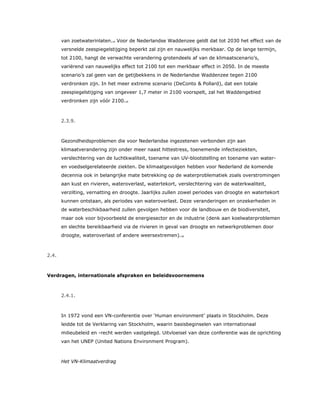 van zoetwaterinlaten.14 Voor de Nederlandse Waddenzee geldt dat tot 2030 het effect van de
versnelde zeespiegelstijging beperkt zal zijn en nauwelijks merkbaar. Op de lange termijn,
tot 2100, hangt de verwachte verandering grotendeels af van de klimaatscenario’s,
variërend van nauwelijks effect tot 2100 tot een merkbaar effect in 2050. In de meeste
scenario’s zal geen van de getijbekkens in de Nederlandse Waddenzee tegen 2100
verdronken zijn. In het meer extreme scenario (DeConto & Pollard), dat een totale
zeespiegelstijging van ongeveer 1,7 meter in 2100 voorspelt, zal het Waddengebied
verdronken zijn vóór 2100.15
2.3.9.
Gezondheidsproblemen die voor Nederlandse ingezetenen verbonden zijn aan
klimaatverandering zijn onder meer naast hittestress, toenemende infectieziekten,
verslechtering van de luchtkwaliteit, toename van UV-blootstelling en toename van water-
en voedselgerelateerde ziekten. De klimaatgevolgen hebben voor Nederland de komende
decennia ook in belangrijke mate betrekking op de waterproblematiek zoals overstromingen
aan kust en rivieren, wateroverlast, watertekort, verslechtering van de waterkwaliteit,
verzilting, vernatting en droogte. Jaarlijks zullen zowel periodes van droogte en watertekort
kunnen ontstaan, als periodes van wateroverlast. Deze veranderingen en onzekerheden in
de waterbeschikbaarheid zullen gevolgen hebben voor de landbouw en de biodiversiteit,
maar ook voor bijvoorbeeld de energiesector en de industrie (denk aan koelwaterproblemen
en slechte bereikbaarheid via de rivieren in geval van droogte en netwerkproblemen door
droogte, wateroverlast of andere weersextremen).16
2.4.
Verdragen, internationale afspraken en beleidsvoornemens
2.4.1.
In 1972 vond een VN-conferentie over ‘Human environment’ plaats in Stockholm. Deze
leidde tot de Verklaring van Stockholm, waarin basisbeginselen van internationaal
milieubeleid en -recht werden vastgelegd. Uitvloeisel van deze conferentie was de oprichting
van het UNEP (United Nations Environment Program).
Het VN-Klimaatverdrag
 