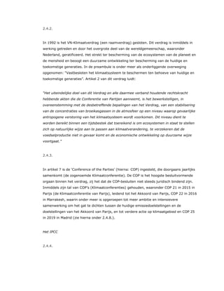 2.4.2.
In 1992 is het VN-Klimaatverdrag (een raamverdrag) gesloten. Dit verdrag is inmiddels in
werking getreden en door het overgrote deel van de wereldgemeenschap, waaronder
Nederland, geratificeerd. Het strekt ter bescherming van de ecosystemen van de planeet en
de mensheid en beoogt een duurzame ontwikkeling ter bescherming van de huidige en
toekomstige generaties. In de preambule is onder meer als onderliggende overweging
opgenomen: “Vastbesloten het klimaatsysteem te beschermen ten behoeve van huidige en
toekomstige generaties”. Artikel 2 van dit verdrag luidt:
“Het uiteindelijke doel van dit Verdrag en alle daarmee verband houdende rechtskracht
hebbende akten die de Conferentie van Partijen aanneemt, is het bewerkstelligen, in
overeenstemming met de desbetreffende bepalingen van het Verdrag, van een stabilisering
van de concentraties van broeikasgassen in de atmosfeer op een niveau waarop gevaarlijke
antropogene verstoring van het klimaatsysteem wordt voorkomen. Dit niveau dient te
worden bereikt binnen een tijdsbestek dat toereikend is om ecosystemen in staat te stellen
zich op natuurlijke wijze aan te passen aan klimaatverandering, te verzekeren dat de
voedselproductie niet in gevaar komt en de economische ontwikkeling op duurzame wijze
voortgaat.”
2.4.3.
In artikel 7 is de ‘Conference of the Parties’ (hierna: COP) ingesteld, die doorgaans jaarlijks
samenkomt (de zogenoemde Klimaatconferentie). De COP is het hoogste besluitvormende
orgaan binnen het verdrag, zij het dat de COP-besluiten niet steeds juridisch bindend zijn.
Inmiddels zijn tal van COP’s (Klimaatconferenties) gehouden, waaronder COP 21 in 2015 in
Parijs (de Klimaatconferentie van Parijs), leidend tot het Akkoord van Parijs, COP 22 in 2016
in Marrakesh, waarin onder meer is opgeroepen tot meer ambitie en intensievere
samenwerking om het gat te dichten tussen de huidige emissiedoelstellingen en de
doelstellingen van het Akkoord van Parijs, en tot verdere actie op klimaatgebied en COP 25
in 2019 in Madrid (zie hierna onder 2.4.8.).
Het IPCC
2.4.4.
 